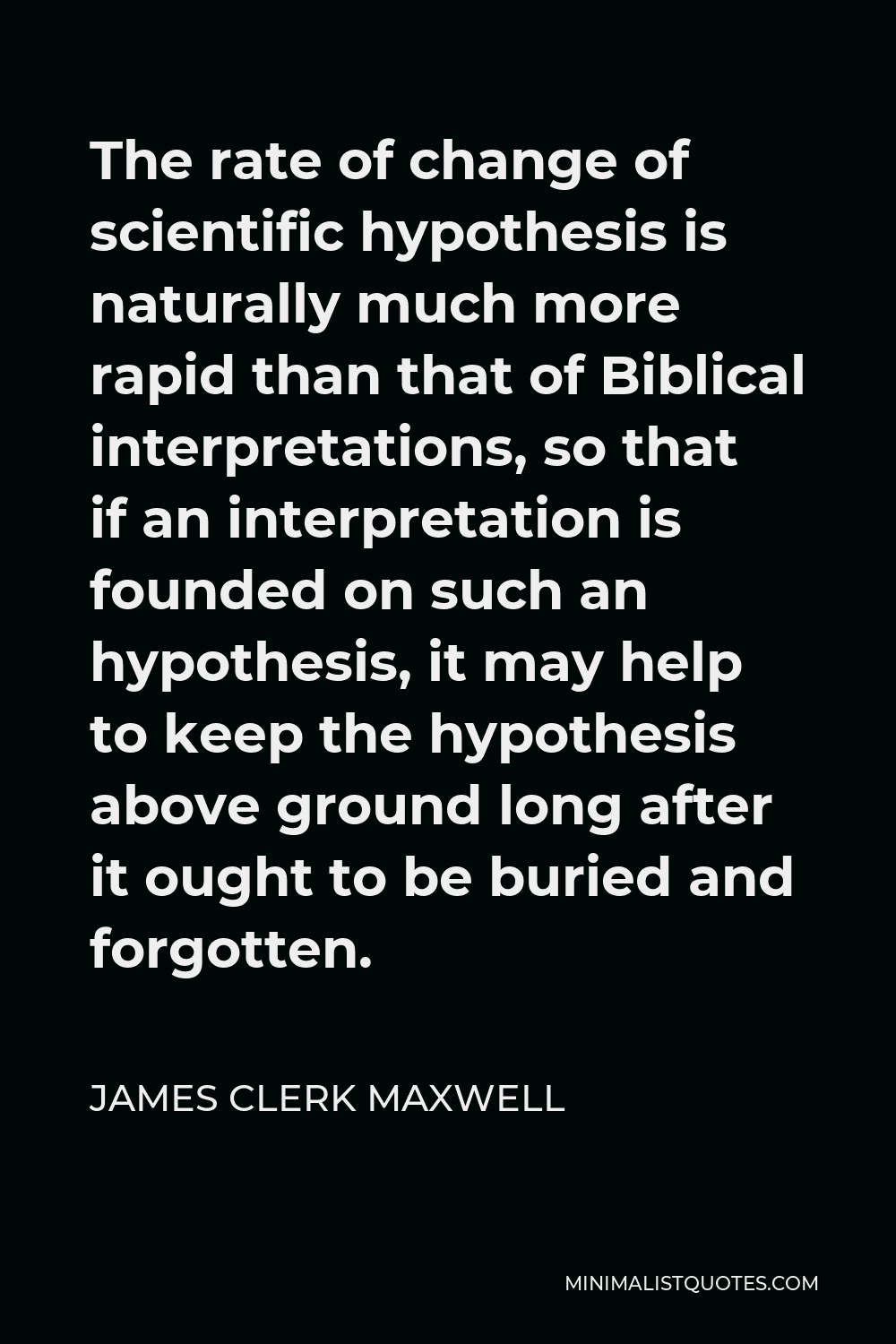 James Clerk Maxwell Quote - The rate of change of scientific hypothesis is naturally much more rapid than that of Biblical interpretations, so that if an interpretation is founded on such an hypothesis, it may help to keep the hypothesis above ground long after it ought to be buried and forgotten.