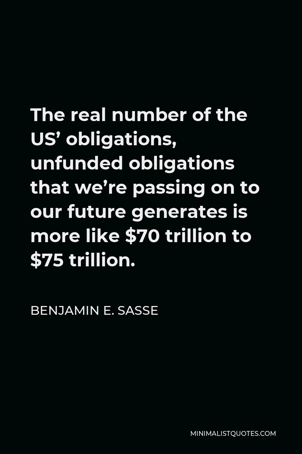 Benjamin E. Sasse Quote - The real number of the US’ obligations, unfunded obligations that we’re passing on to our future generates is more like $70 trillion to $75 trillion.
