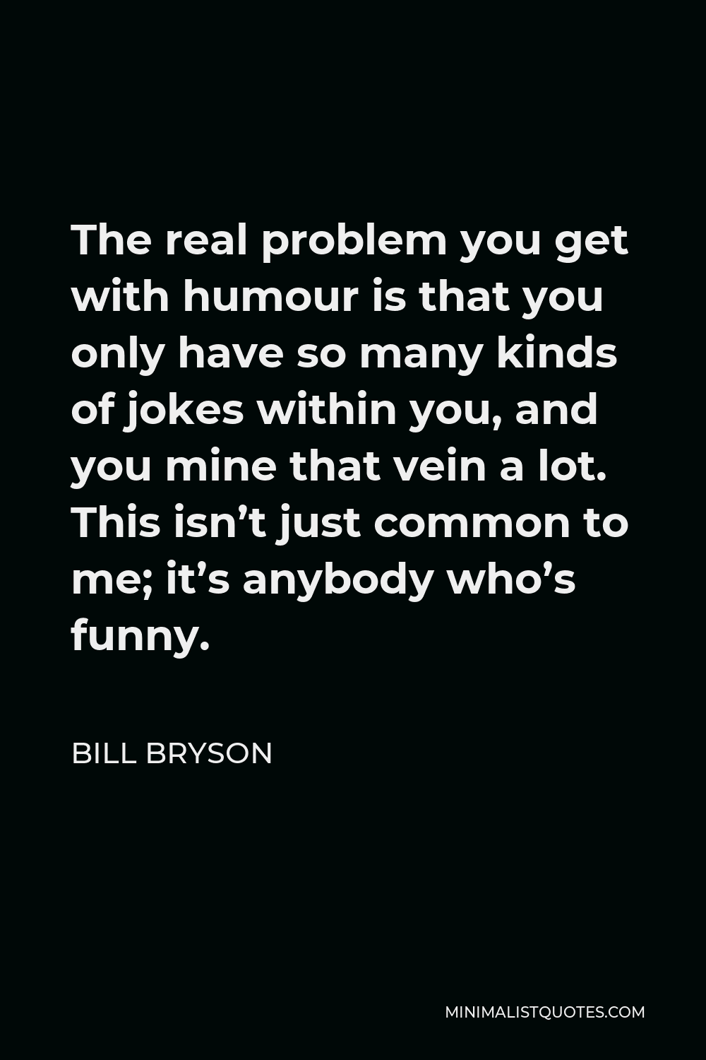 Bill Bryson Quote - The real problem you get with humour is that you only have so many kinds of jokes within you, and you mine that vein a lot. This isn’t just common to me; it’s anybody who’s funny.