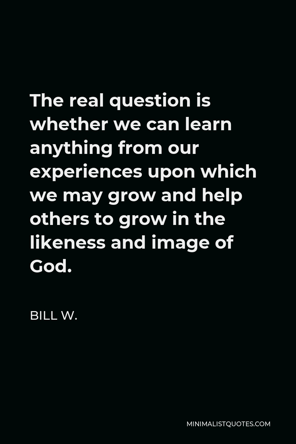 Bill W. Quote - The real question is whether we can learn anything from our experiences upon which we may grow and help others to grow in the likeness and image of God.