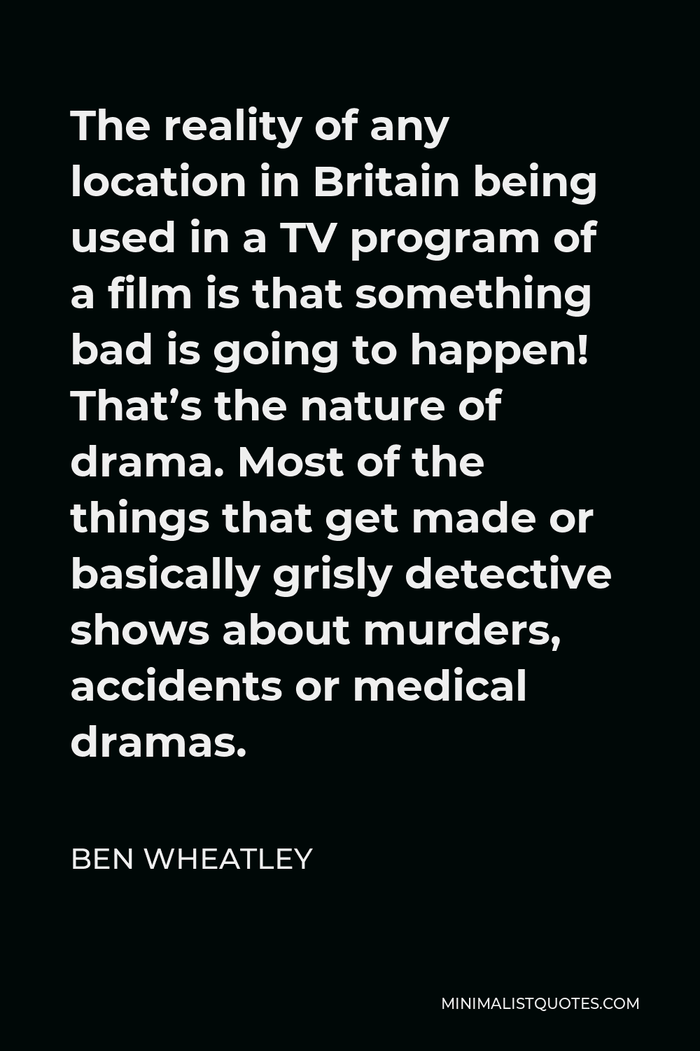 Ben Wheatley Quote - The reality of any location in Britain being used in a TV program of a film is that something bad is going to happen! That’s the nature of drama. Most of the things that get made or basically grisly detective shows about murders, accidents or medical dramas.