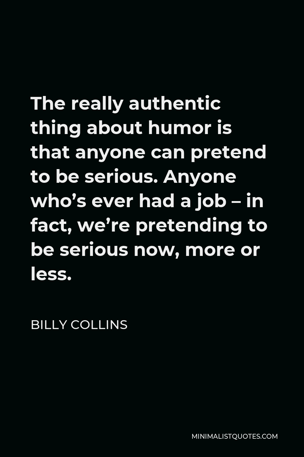 Billy Collins Quote - The really authentic thing about humor is that anyone can pretend to be serious. Anyone who’s ever had a job – in fact, we’re pretending to be serious now, more or less.