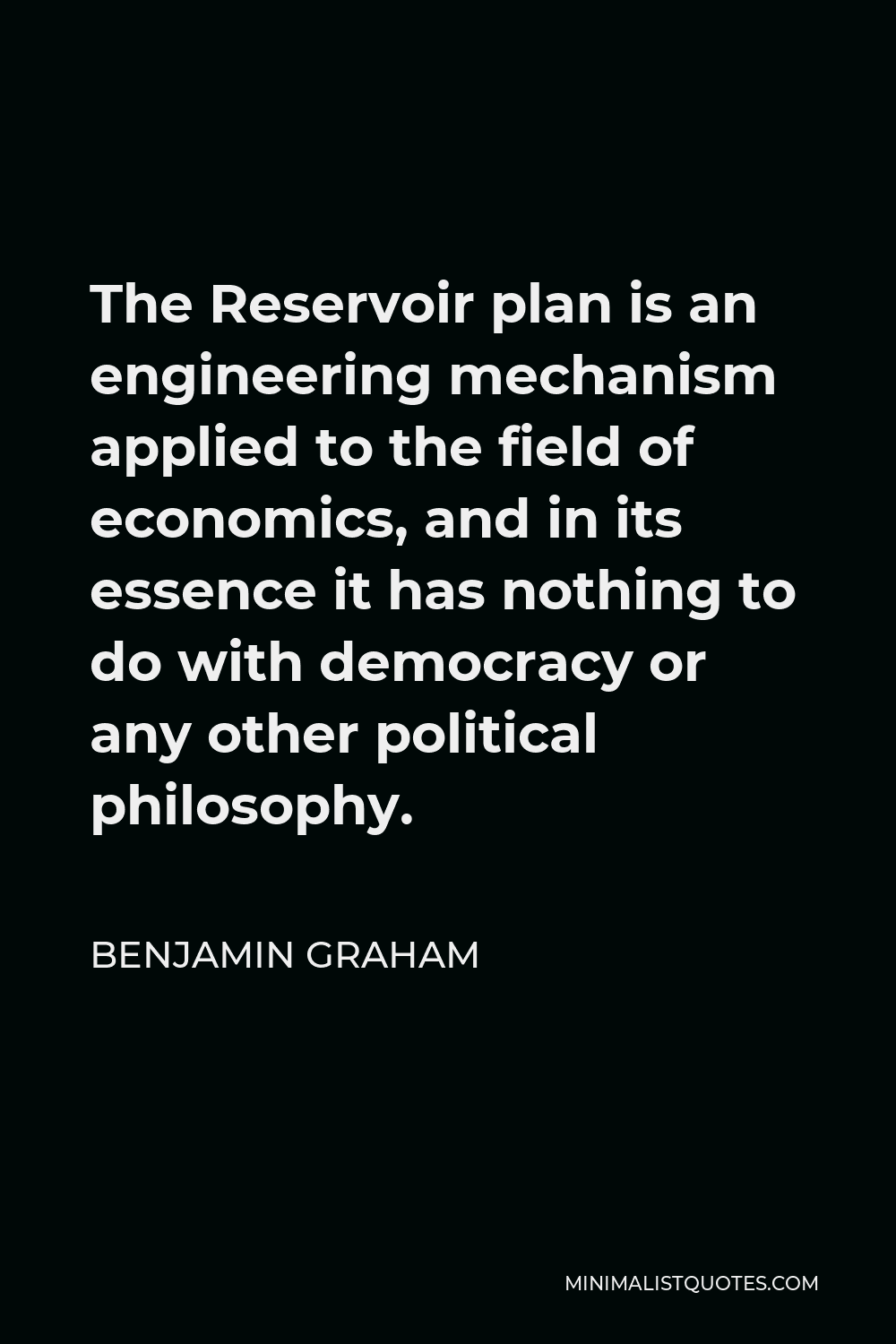 Benjamin Graham Quote - The Reservoir plan is an engineering mechanism applied to the field of economics, and in its essence it has nothing to do with democracy or any other political philosophy.