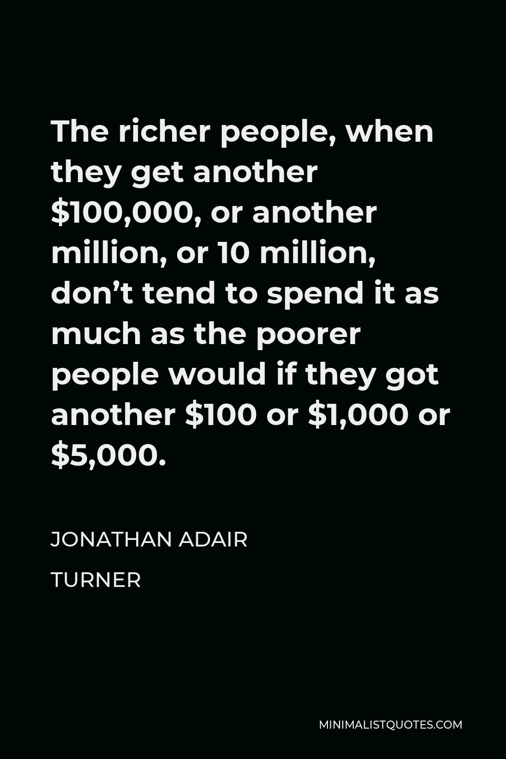 Jonathan Adair Turner Quote - The richer people, when they get another $100,000, or another million, or 10 million, don’t tend to spend it as much as the poorer people would if they got another $100 or $1,000 or $5,000.