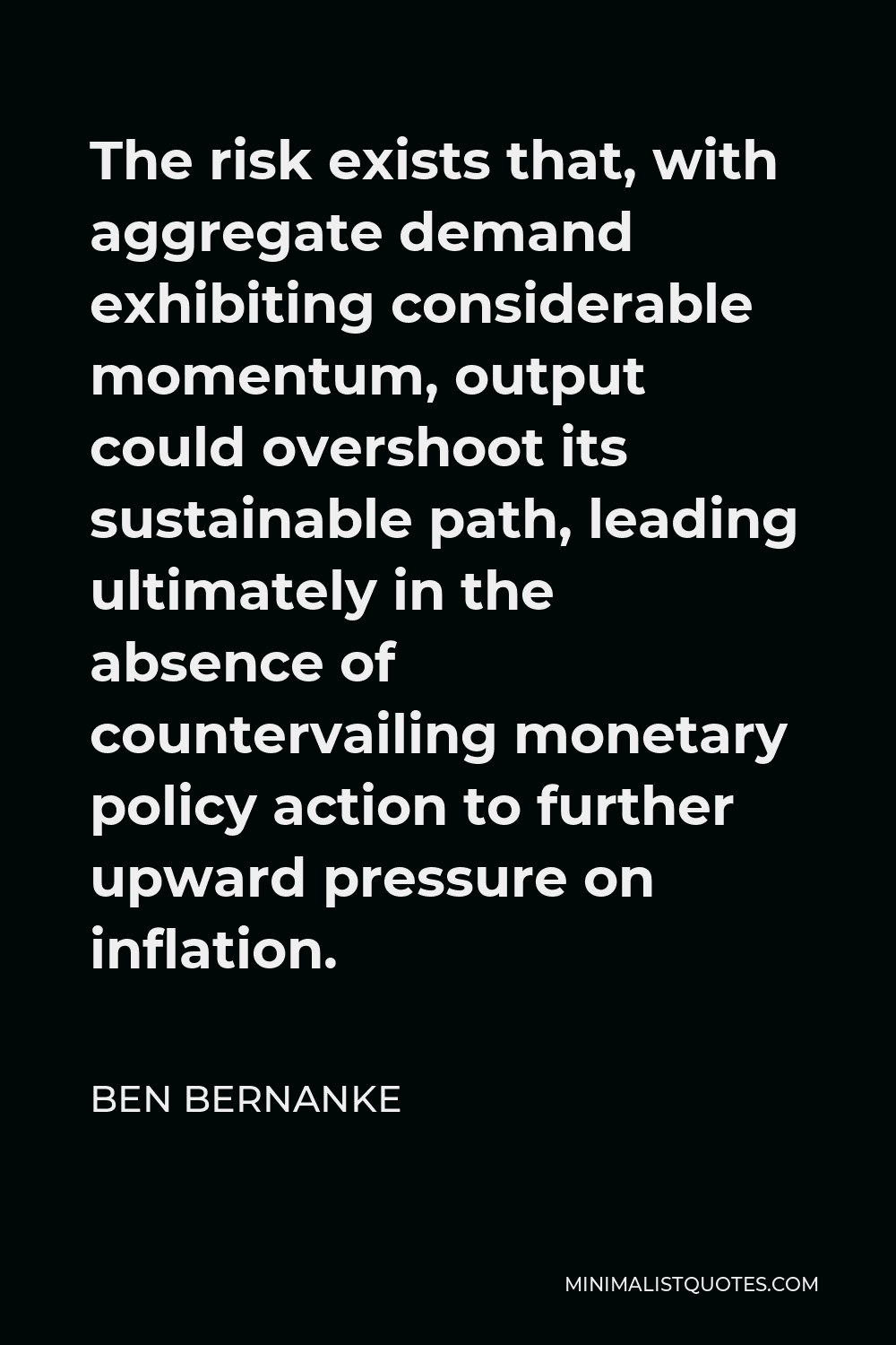 Ben Bernanke Quote - The risk exists that, with aggregate demand exhibiting considerable momentum, output could overshoot its sustainable path, leading ultimately in the absence of countervailing monetary policy action to further upward pressure on inflation.