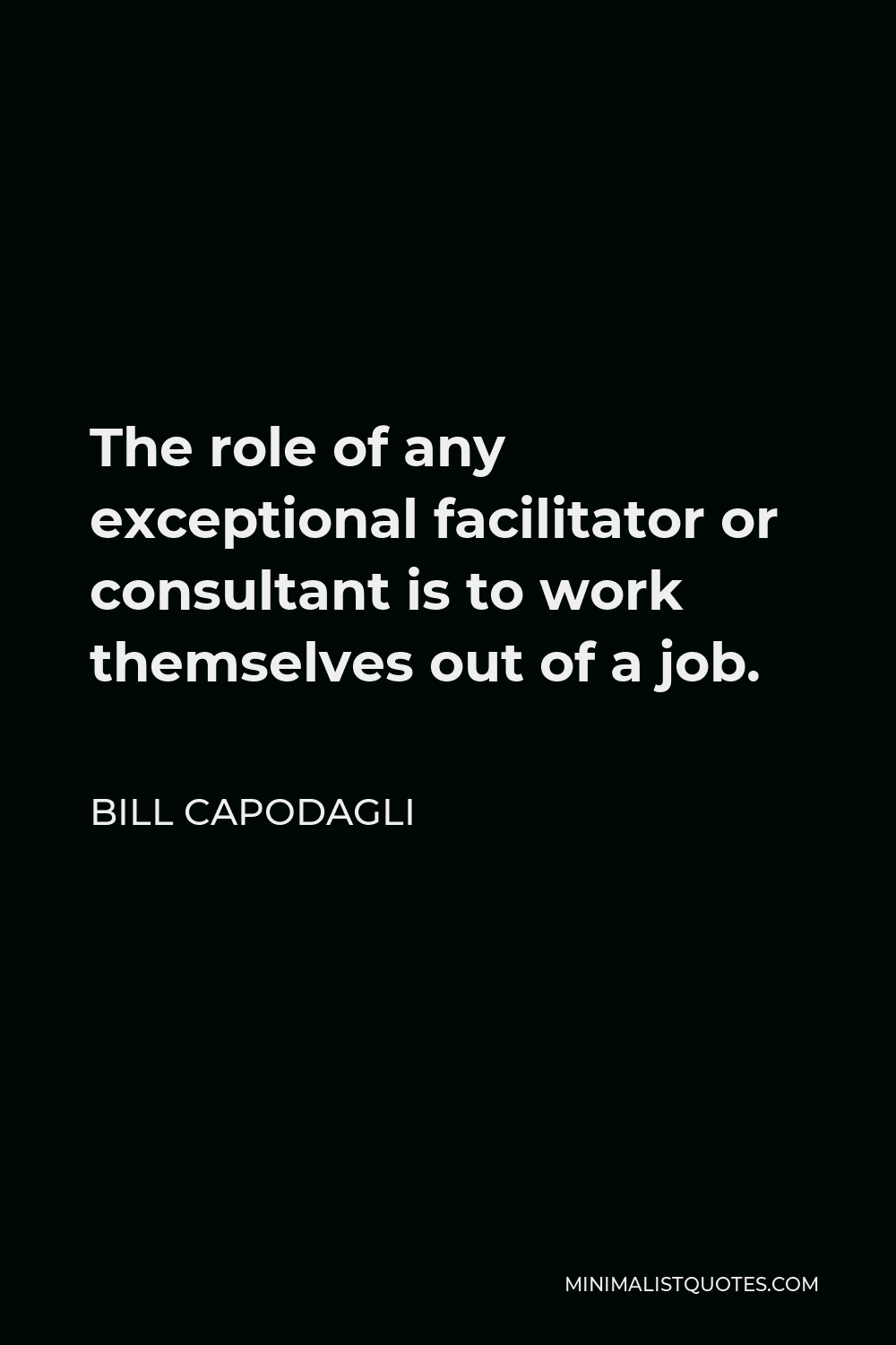 Bill Capodagli Quote - The role of any exceptional facilitator or consultant is to work themselves out of a job.