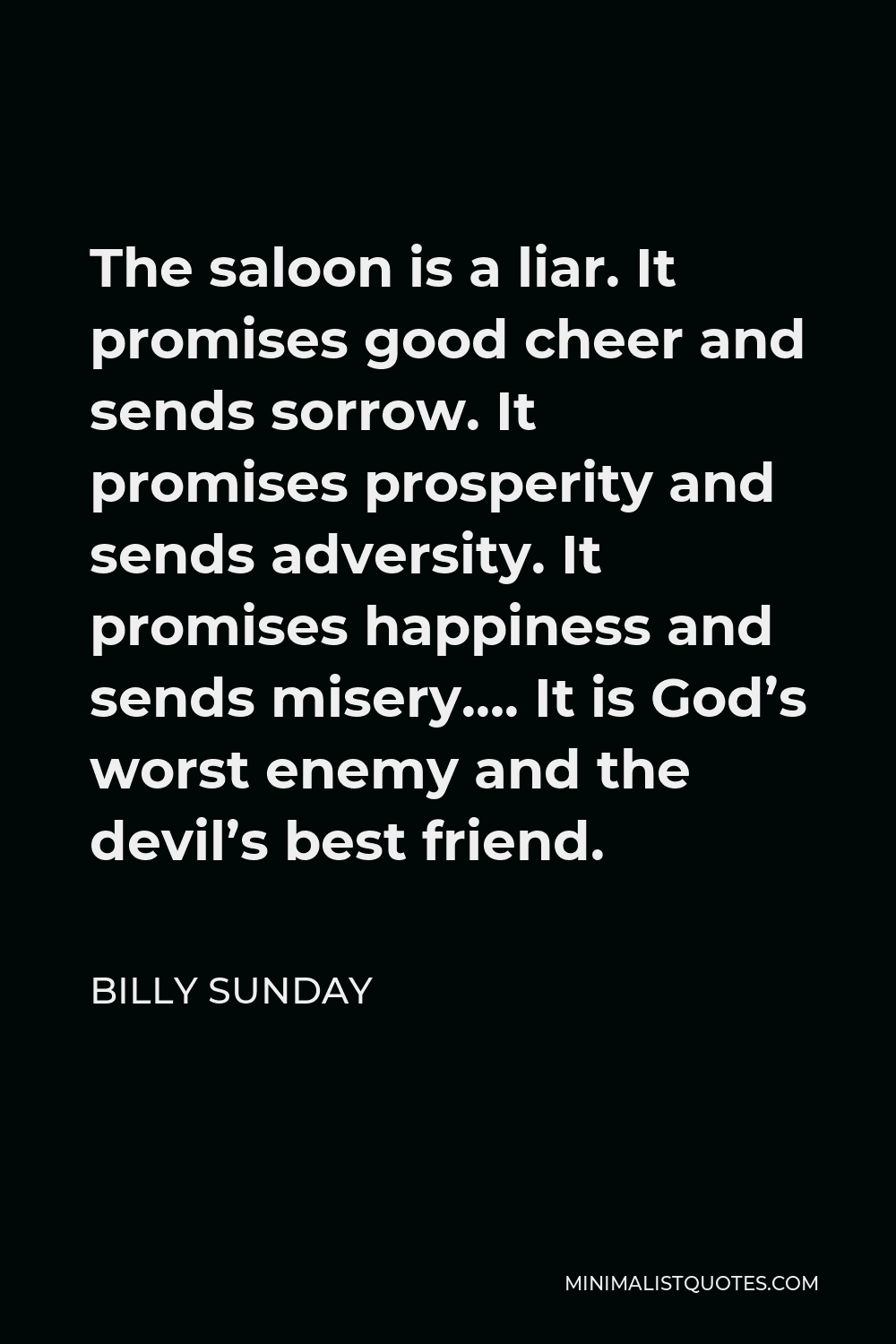 Billy Sunday Quote - The saloon is a liar. It promises good cheer and sends sorrow. It promises prosperity and sends adversity. It promises happiness and sends misery…. It is God’s worst enemy and the devil’s best friend.