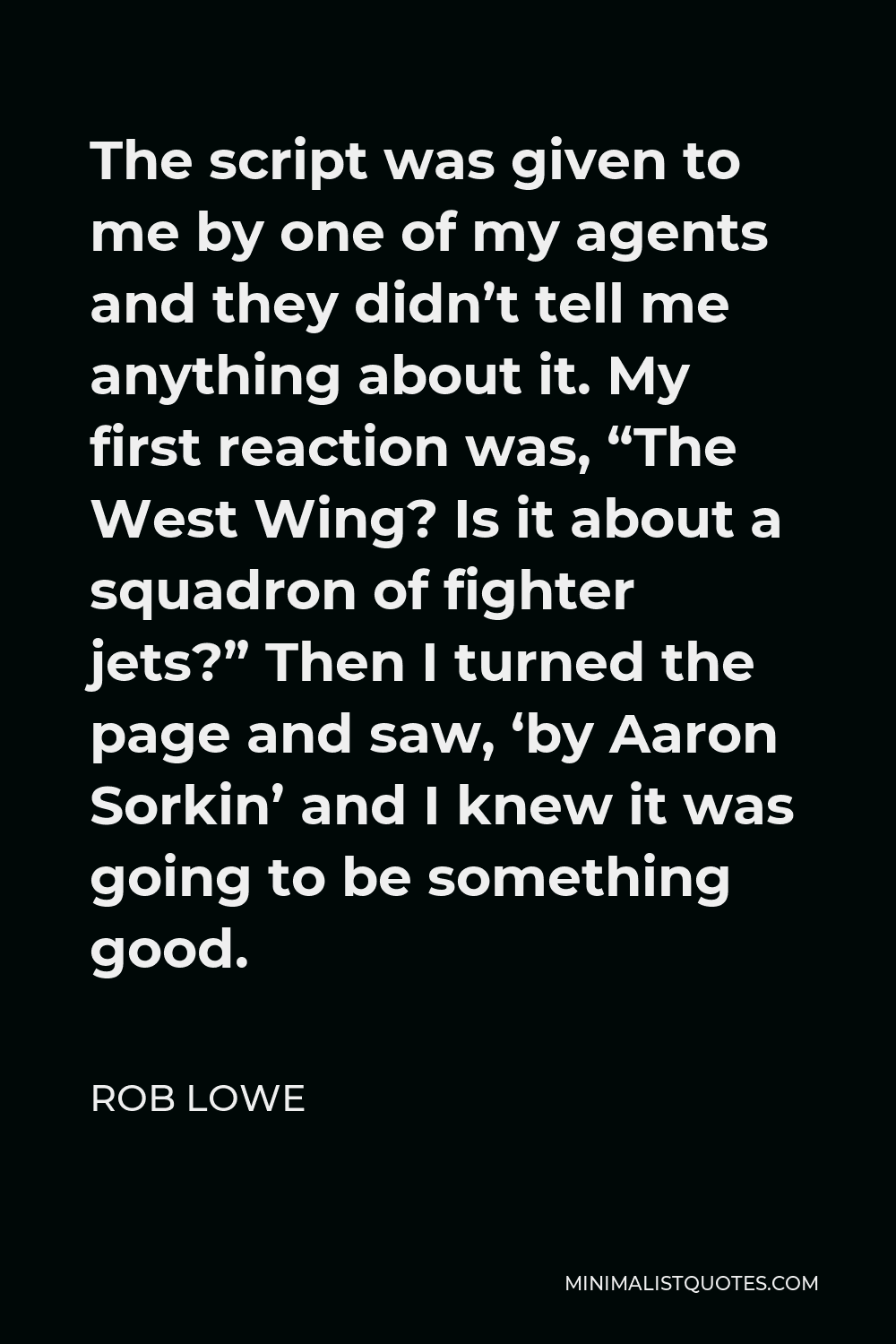 Rob Lowe Quote - The script was given to me by one of my agents and they didn’t tell me anything about it. My first reaction was, “The West Wing? Is it about a squadron of fighter jets?” Then I turned the page and saw, ‘by Aaron Sorkin’ and I knew it was going to be something good.