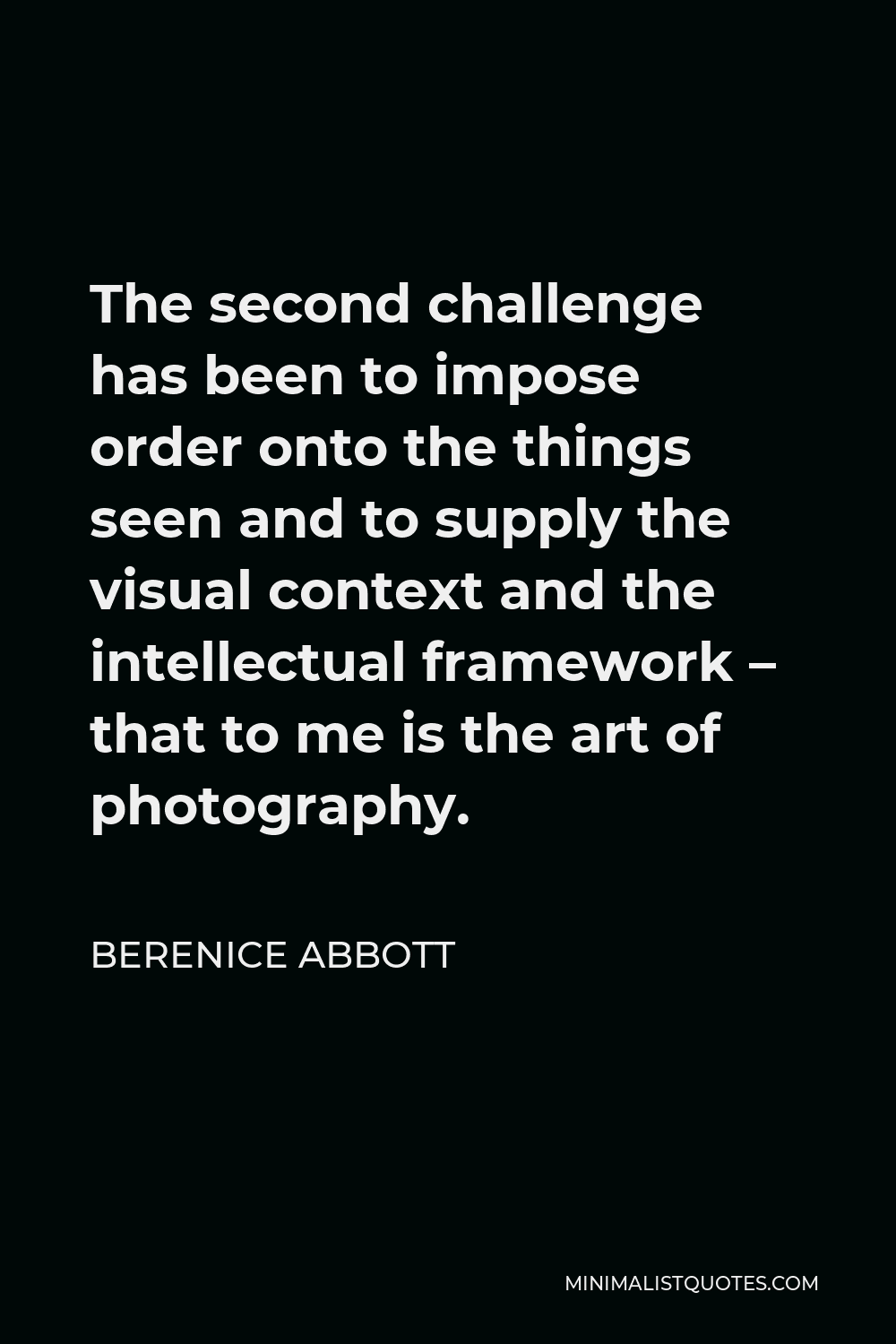 Berenice Abbott Quote - The second challenge has been to impose order onto the things seen and to supply the visual context and the intellectual framework – that to me is the art of photography.