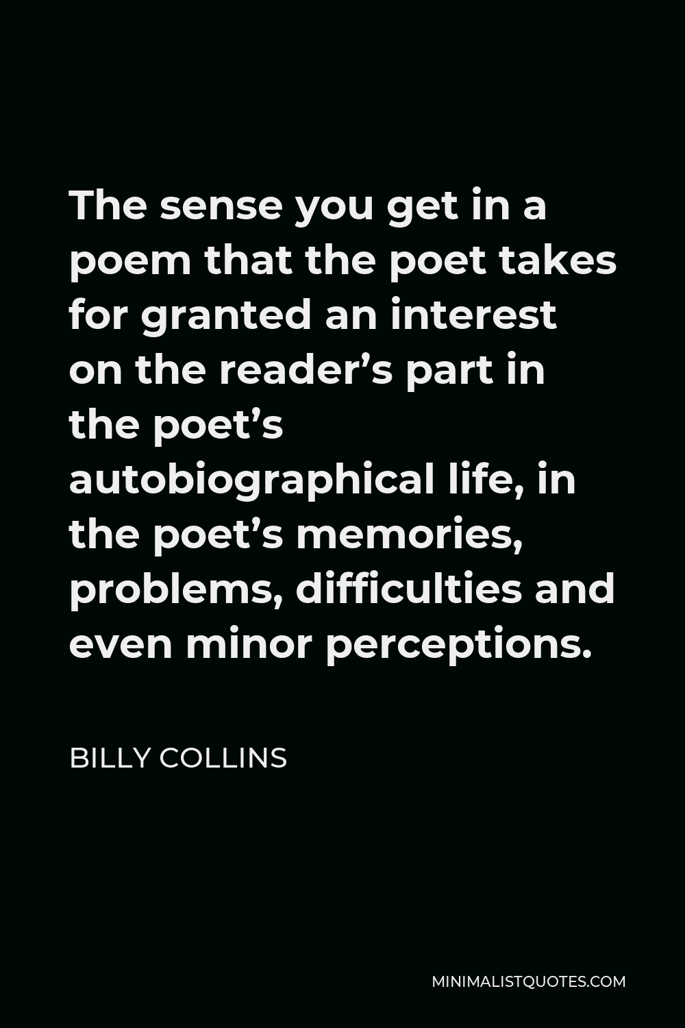 Billy Collins Quote - The sense you get in a poem that the poet takes for granted an interest on the reader’s part in the poet’s autobiographical life, in the poet’s memories, problems, difficulties and even minor perceptions.