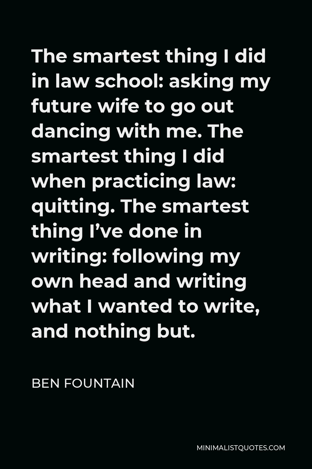 Ben Fountain Quote - The smartest thing I did in law school: asking my future wife to go out dancing with me. The smartest thing I did when practicing law: quitting. The smartest thing I’ve done in writing: following my own head and writing what I wanted to write, and nothing but.