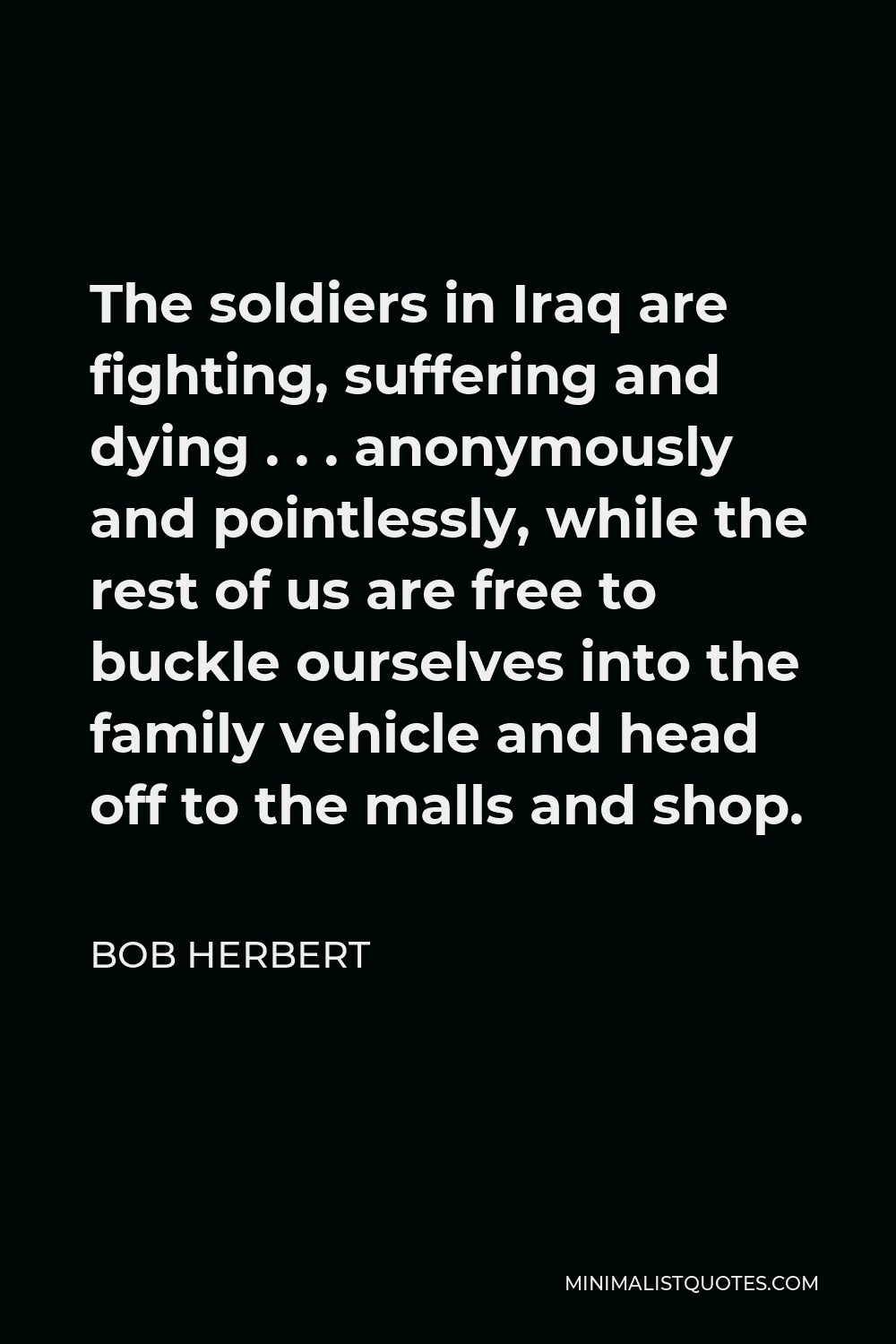 Bob Herbert Quote - The soldiers in Iraq are fighting, suffering and dying . . . anonymously and pointlessly, while the rest of us are free to buckle ourselves into the family vehicle and head off to the malls and shop.