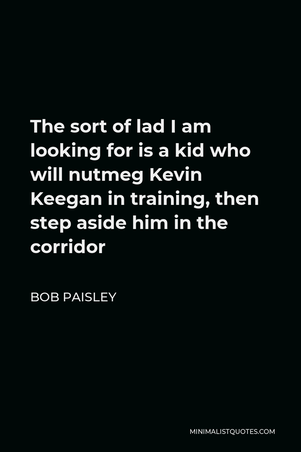 Bob Paisley Quote - The sort of lad I am looking for is a kid who will nutmeg Kevin Keegan in training, then step aside him in the corridor
