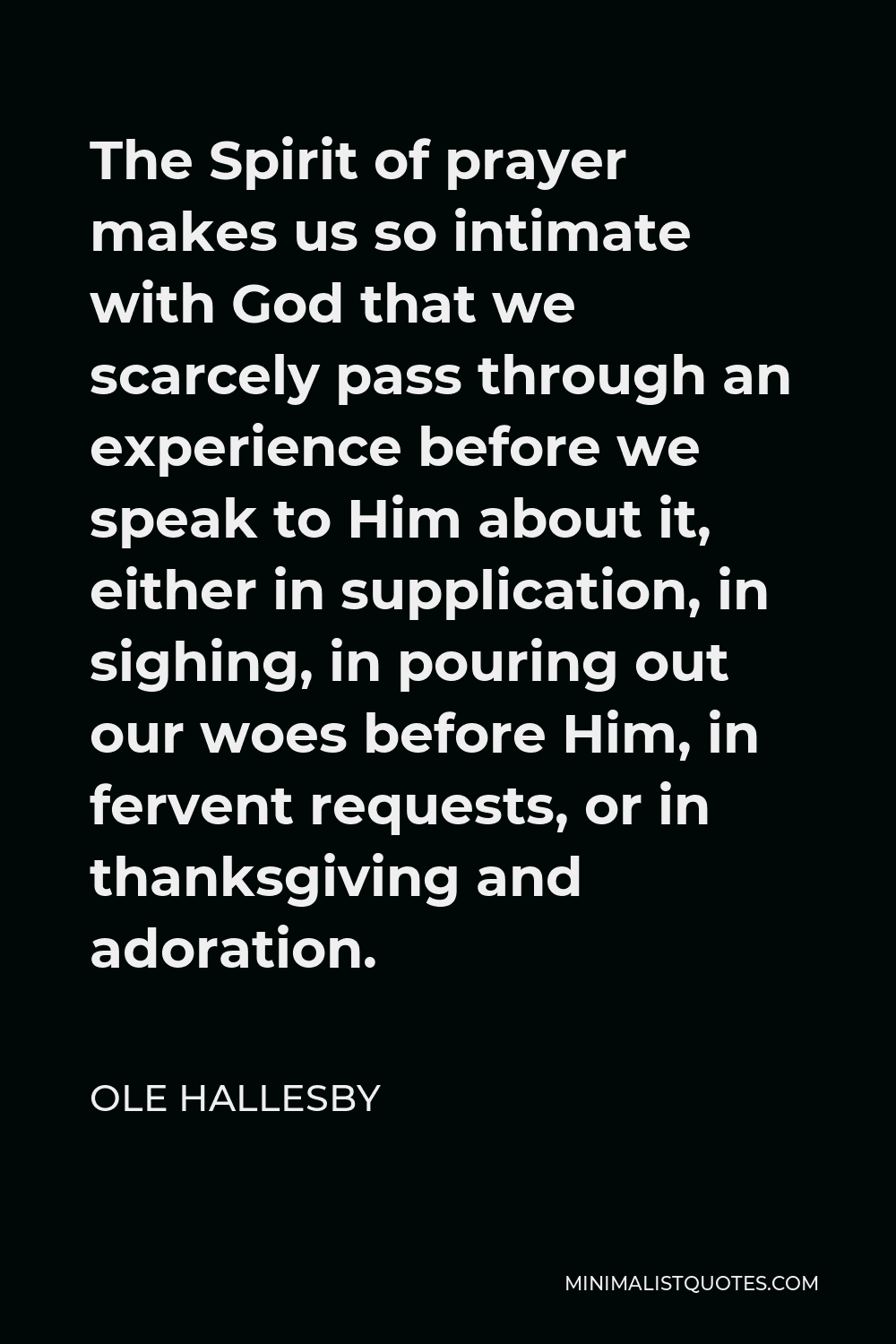 Ole Hallesby Quote - The Spirit of prayer makes us so intimate with God that we scarcely pass through an experience before we speak to Him about it, either in supplication, in sighing, in pouring out our woes before Him, in fervent requests, or in thanksgiving and adoration.