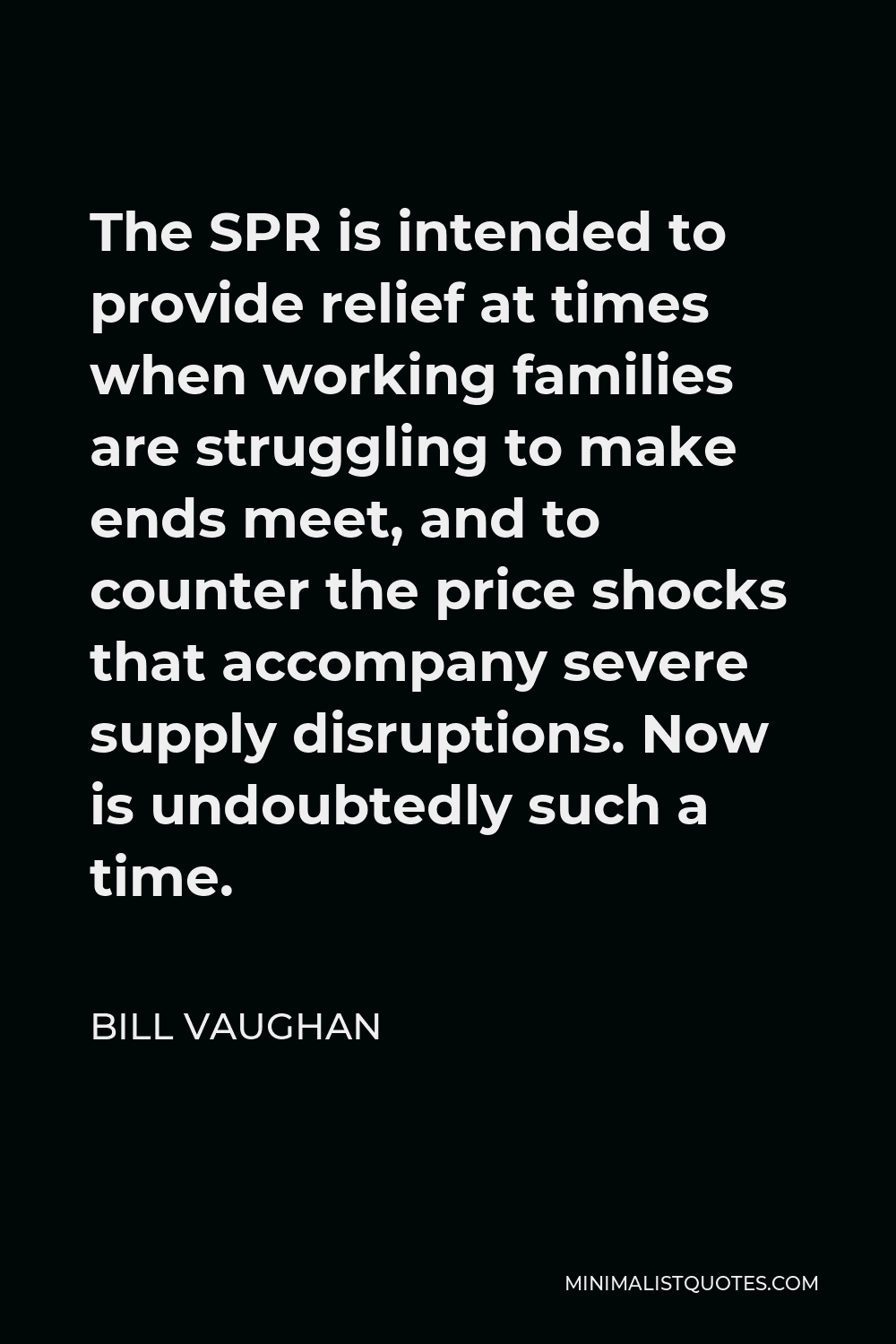Bill Vaughan Quote - The SPR is intended to provide relief at times when working families are struggling to make ends meet, and to counter the price shocks that accompany severe supply disruptions. Now is undoubtedly such a time.