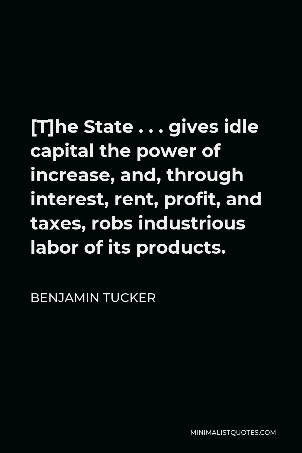 Benjamin Tucker Quote - [T]he State . . . gives idle capital the power of increase, and, through interest, rent, profit, and taxes, robs industrious labor of its products.