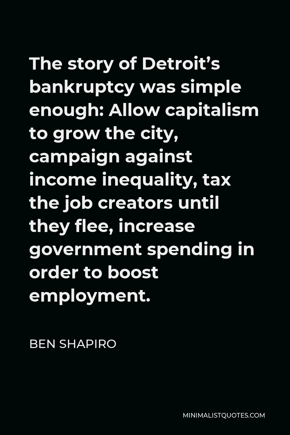 Ben Shapiro Quote - The story of Detroit’s bankruptcy was simple enough: Allow capitalism to grow the city, campaign against income inequality, tax the job creators until they flee, increase government spending in order to boost employment.
