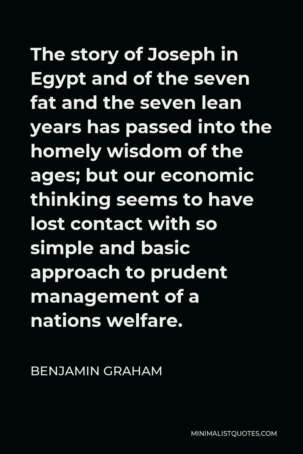 Benjamin Graham Quote - The story of Joseph in Egypt and of the seven fat and the seven lean years has passed into the homely wisdom of the ages; but our economic thinking seems to have lost contact with so simple and basic approach to prudent management of a nations welfare.