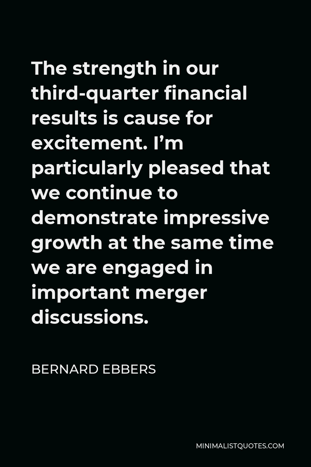 Bernard Ebbers Quote - The strength in our third-quarter financial results is cause for excitement. I’m particularly pleased that we continue to demonstrate impressive growth at the same time we are engaged in important merger discussions.