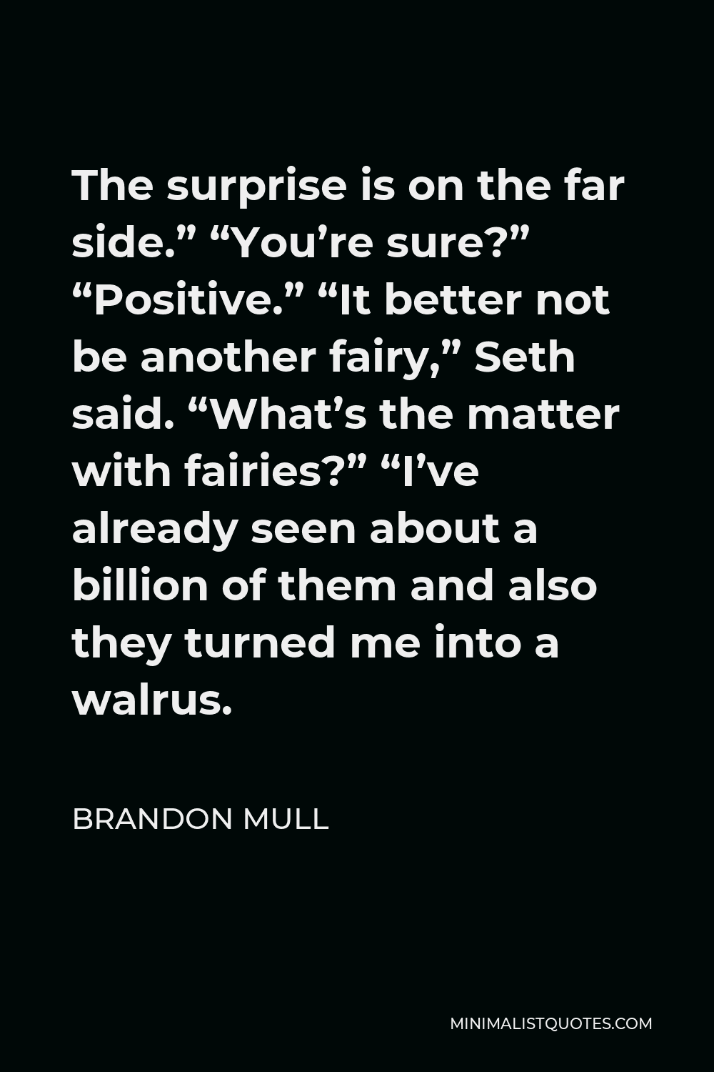 Brandon Mull Quote - The surprise is on the far side.” “You’re sure?” “Positive.” “It better not be another fairy,” Seth said. “What’s the matter with fairies?” “I’ve already seen about a billion of them and also they turned me into a walrus.