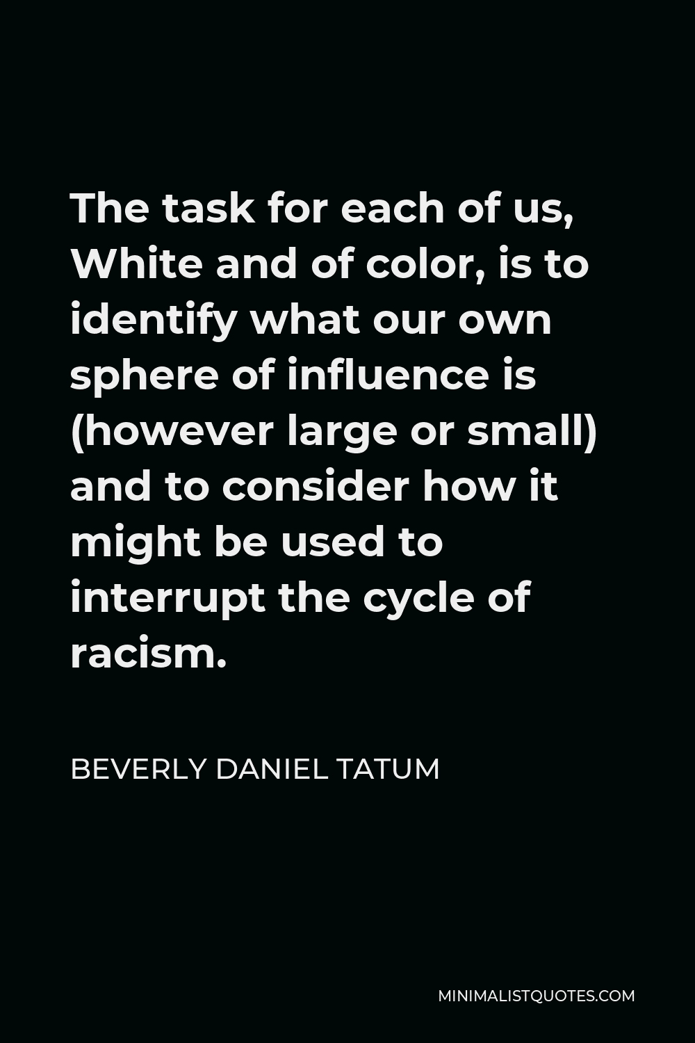 Beverly Daniel Tatum Quote - The task for each of us, White and of color, is to identify what our own sphere of influence is (however large or small) and to consider how it might be used to interrupt the cycle of racism.