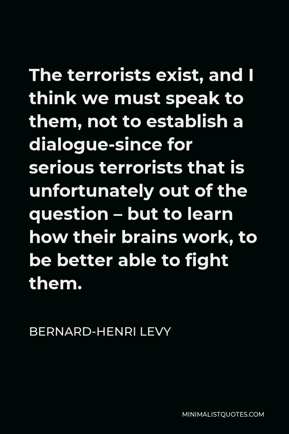 Bernard-Henri Levy Quote - The terrorists exist, and I think we must speak to them, not to establish a dialogue-since for serious terrorists that is unfortunately out of the question – but to learn how their brains work, to be better able to fight them.