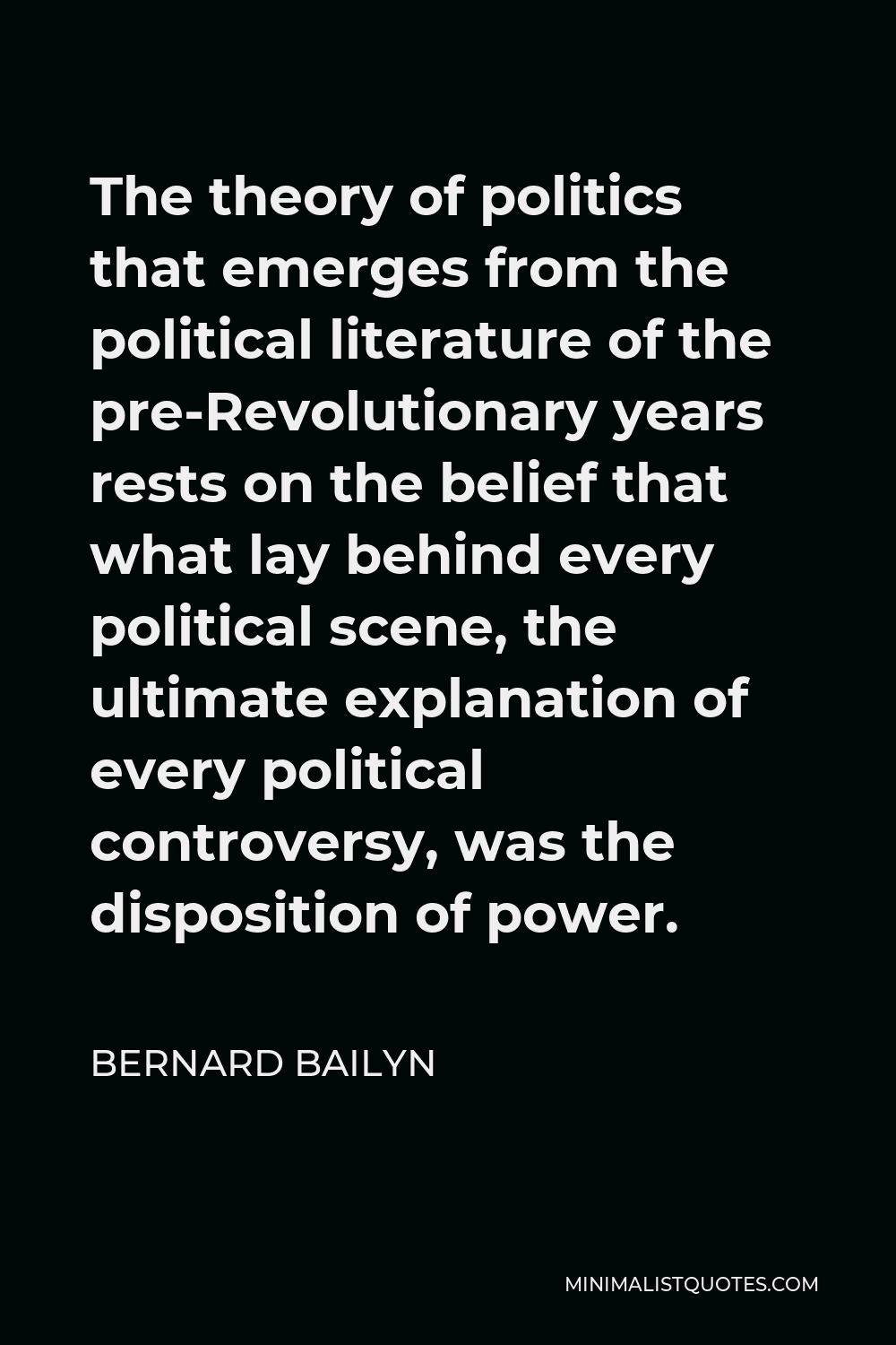 Bernard Bailyn Quote - The theory of politics that emerges from the political literature of the pre-Revolutionary years rests on the belief that what lay behind every political scene, the ultimate explanation of every political controversy, was the disposition of power.