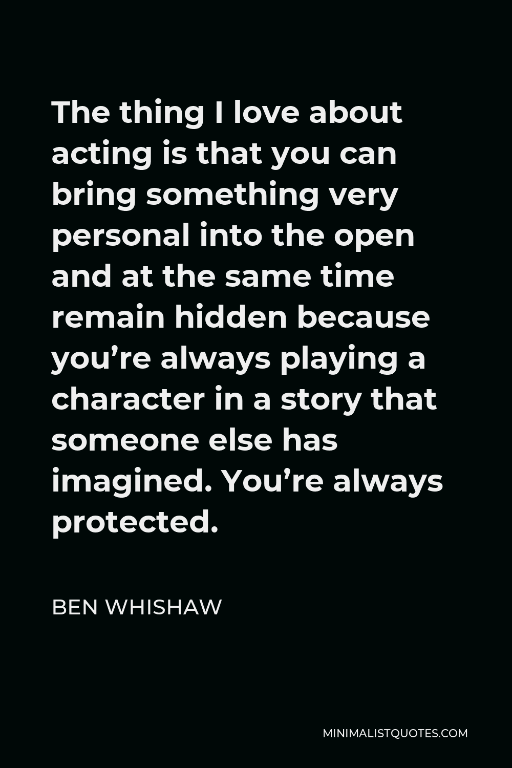 Ben Whishaw Quote - The thing I love about acting is that you can bring something very personal into the open and at the same time remain hidden because you’re always playing a character in a story that someone else has imagined. You’re always protected.