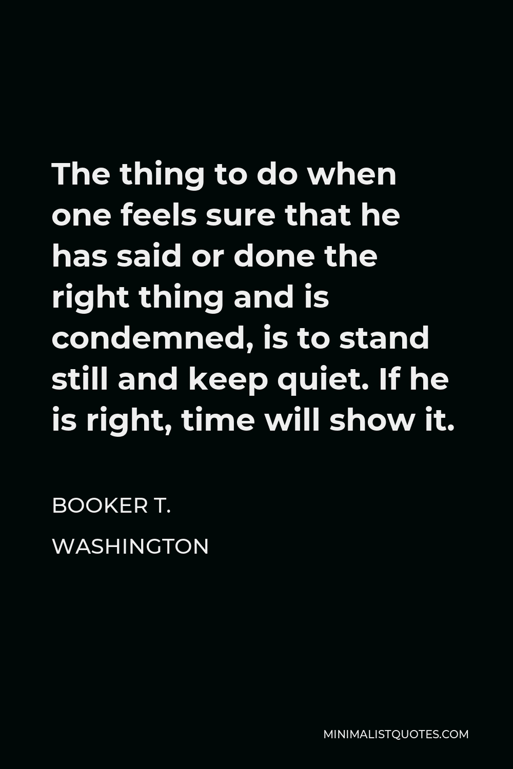 Booker T. Washington Quote - The thing to do when one feels sure that he has said or done the right thing and is condemned, is to stand still and keep quiet. If he is right, time will show it.