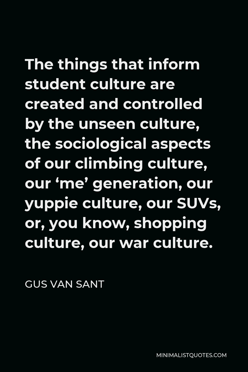 Gus Van Sant Quote - The things that inform student culture are created and controlled by the unseen culture, the sociological aspects of our climbing culture, our ‘me’ generation, our yuppie culture, our SUVs, or, you know, shopping culture, our war culture.