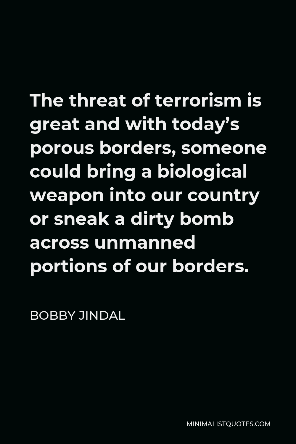 Bobby Jindal Quote - The threat of terrorism is great and with today’s porous borders, someone could bring a biological weapon into our country or sneak a dirty bomb across unmanned portions of our borders.