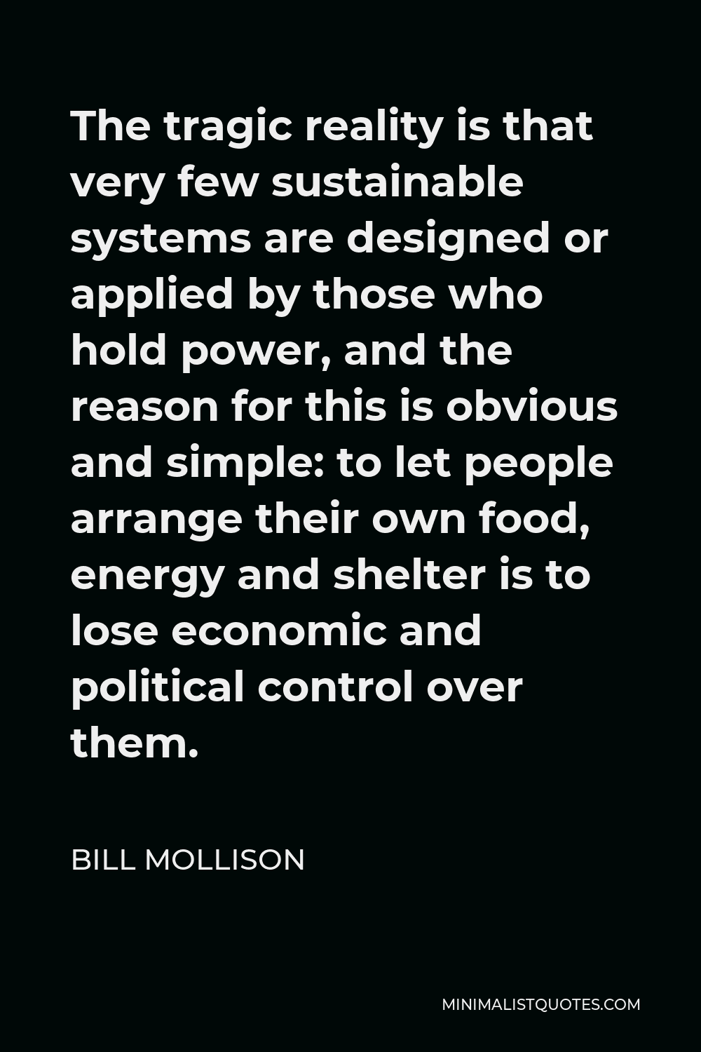 Bill Mollison Quote - The tragic reality is that very few sustainable systems are designed or applied by those who hold power, and the reason for this is obvious and simple: to let people arrange their own food, energy and shelter is to lose economic and political control over them.