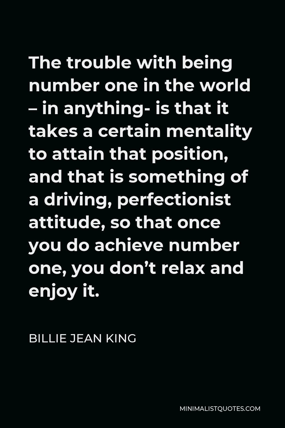 Billie Jean King Quote - The trouble with being number one in the world – in anything- is that it takes a certain mentality to attain that position, and that is something of a driving, perfectionist attitude, so that once you do achieve number one, you don’t relax and enjoy it.