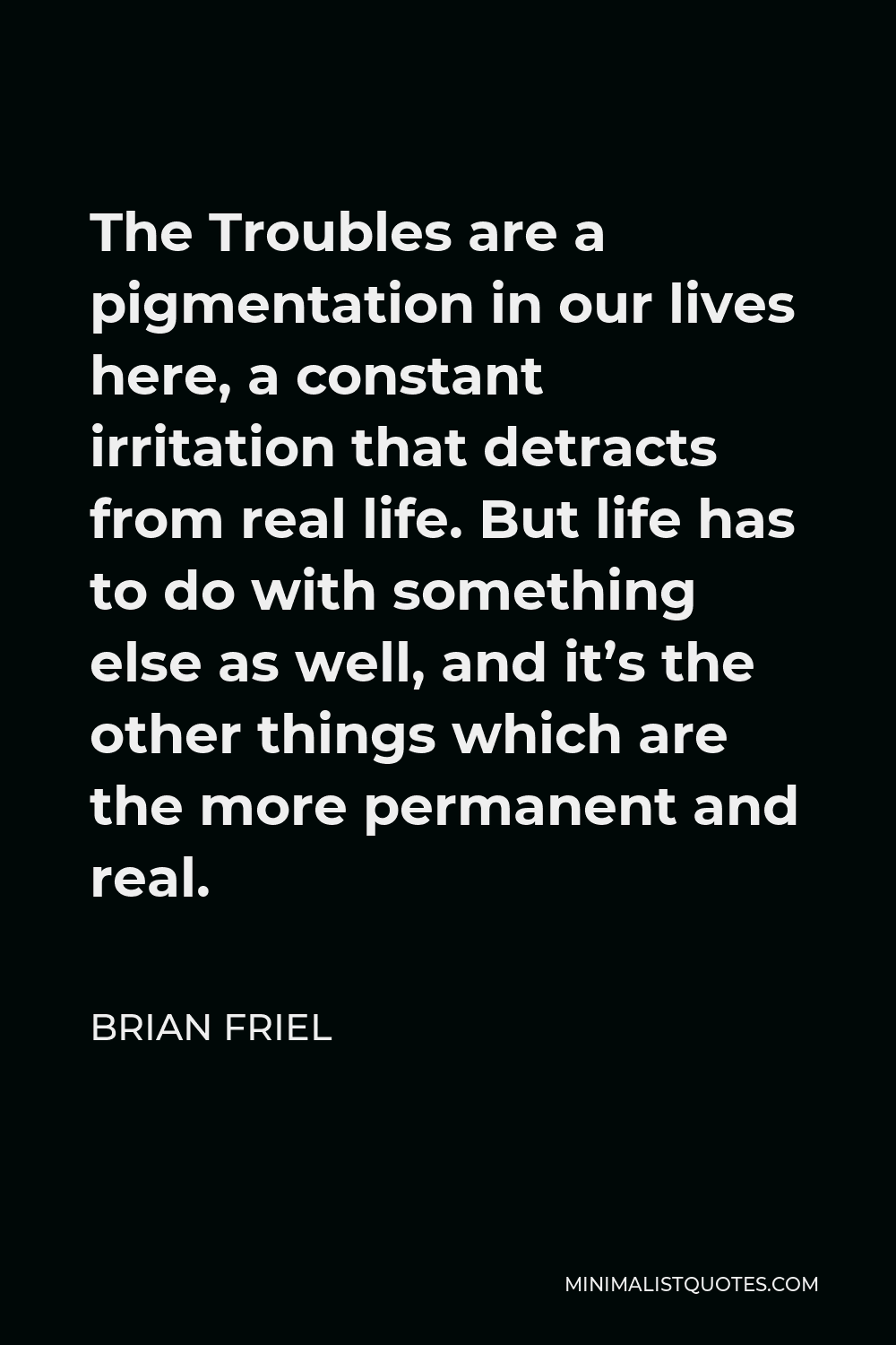 Brian Friel Quote - The Troubles are a pigmentation in our lives here, a constant irritation that detracts from real life. But life has to do with something else as well, and it’s the other things which are the more permanent and real.