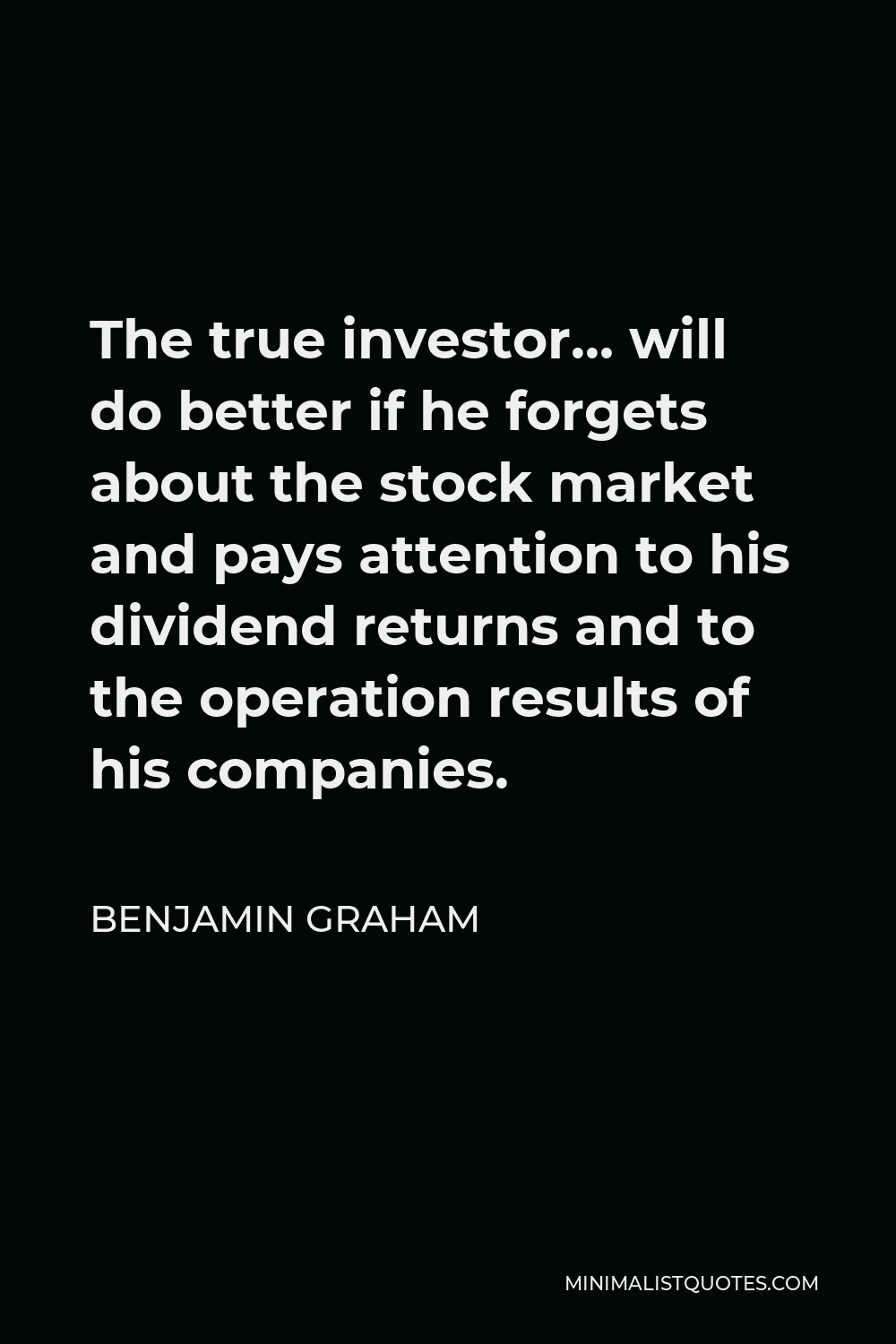 Benjamin Graham Quote - The true investor… will do better if he forgets about the stock market and pays attention to his dividend returns and to the operation results of his companies.