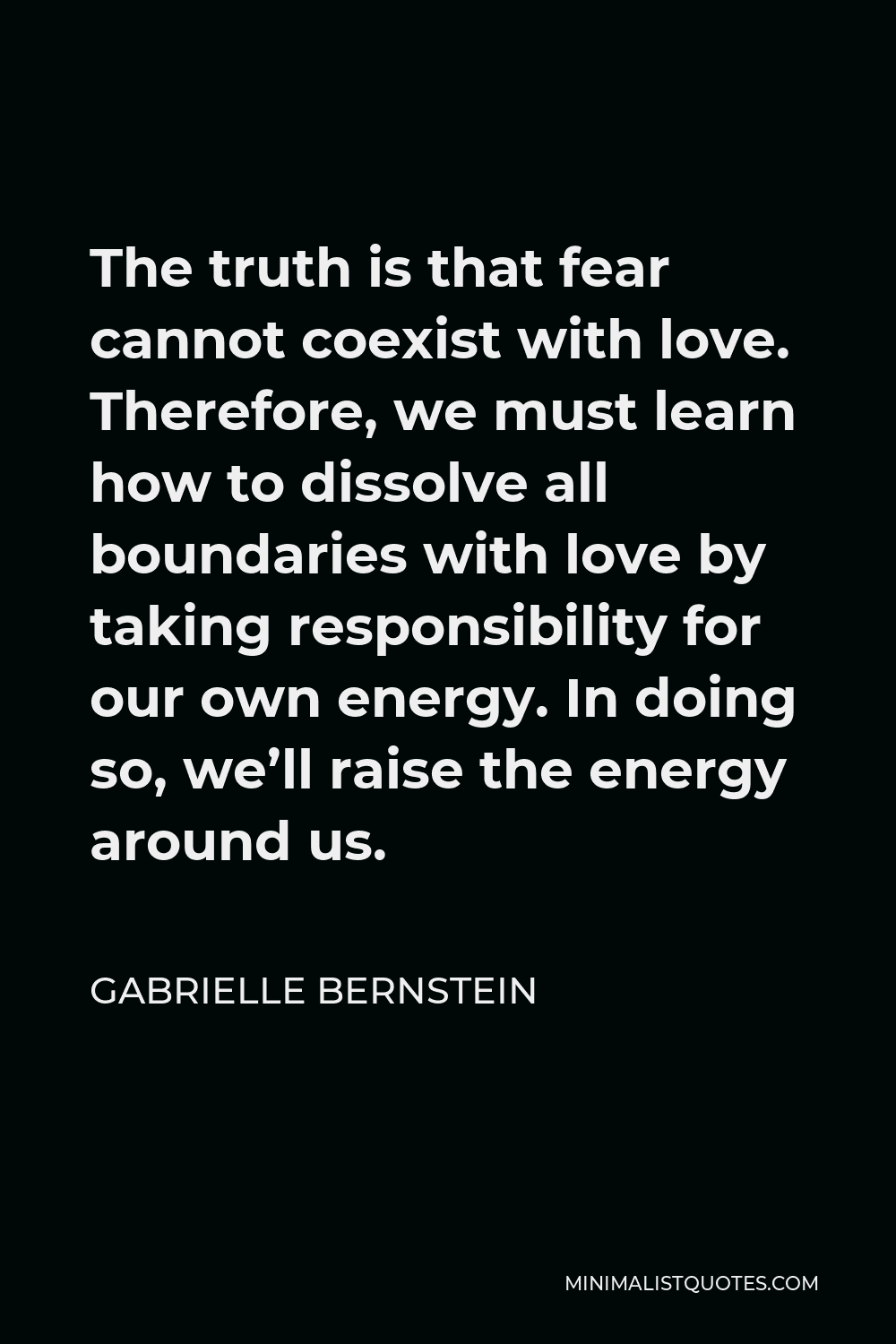 Gabrielle Bernstein Quote - The truth is that fear cannot coexist with love. Therefore, we must learn how to dissolve all boundaries with love by taking responsibility for our own energy. In doing so, we’ll raise the energy around us.