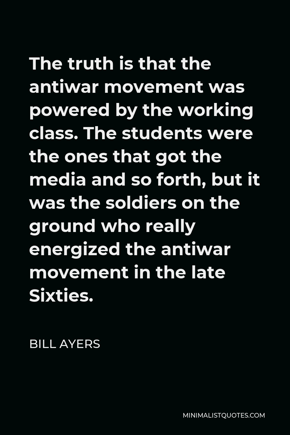 Bill Ayers Quote - The truth is that the antiwar movement was powered by the working class. The students were the ones that got the media and so forth, but it was the soldiers on the ground who really energized the antiwar movement in the late Sixties.