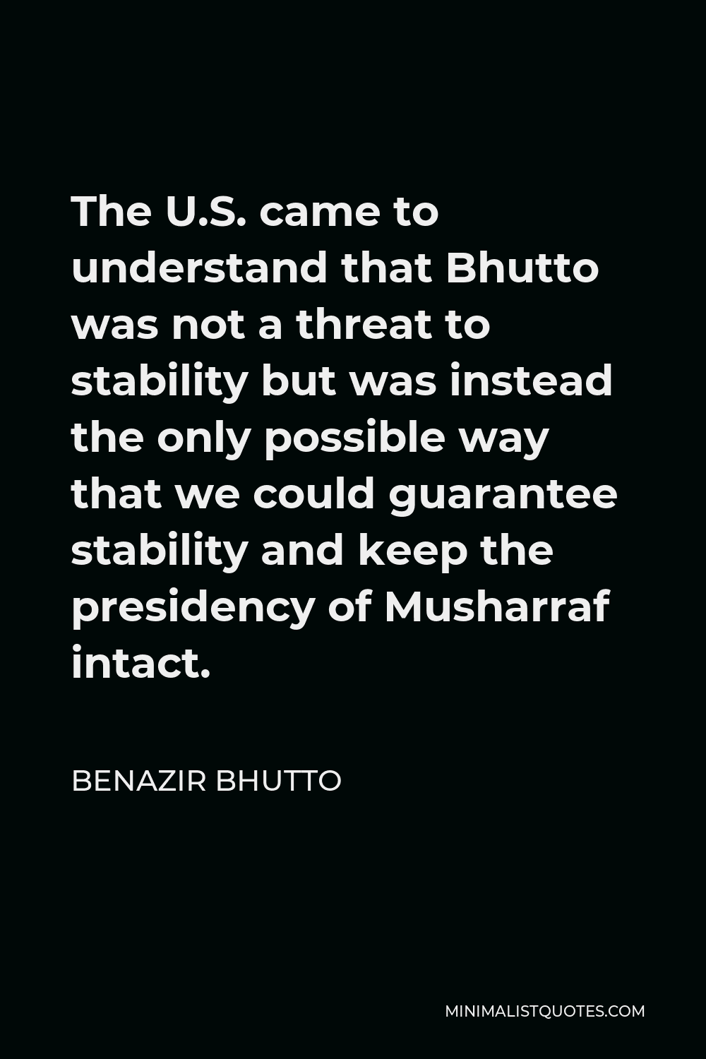 Benazir Bhutto Quote - The U.S. came to understand that Bhutto was not a threat to stability but was instead the only possible way that we could guarantee stability and keep the presidency of Musharraf intact.