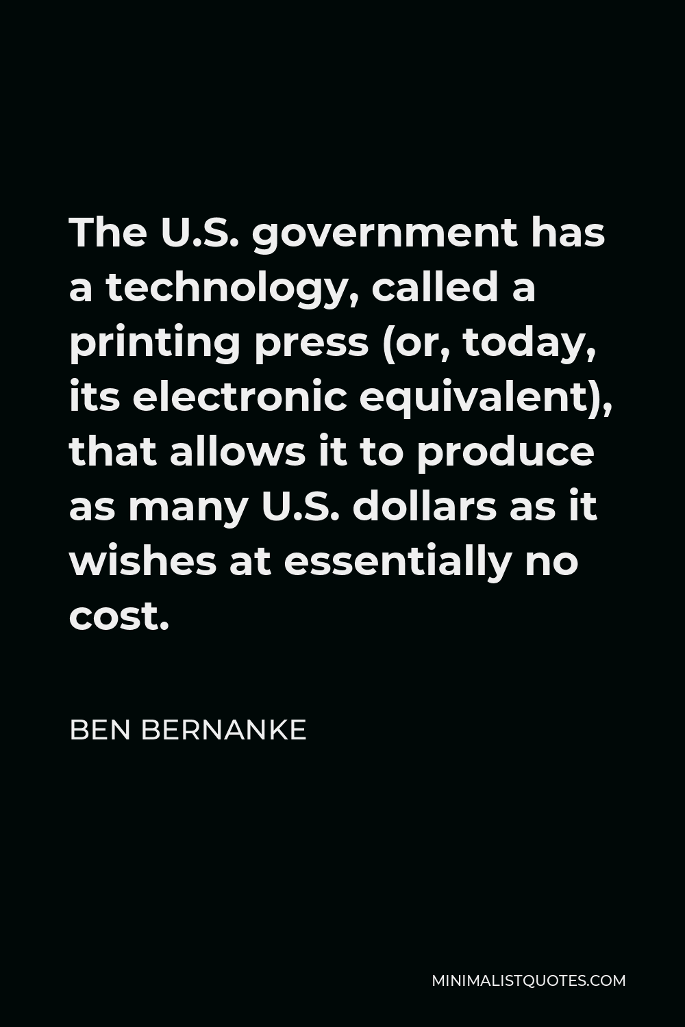 Ben Bernanke Quote - The U.S. government has a technology, called a printing press (or, today, its electronic equivalent), that allows it to produce as many U.S. dollars as it wishes at essentially no cost.