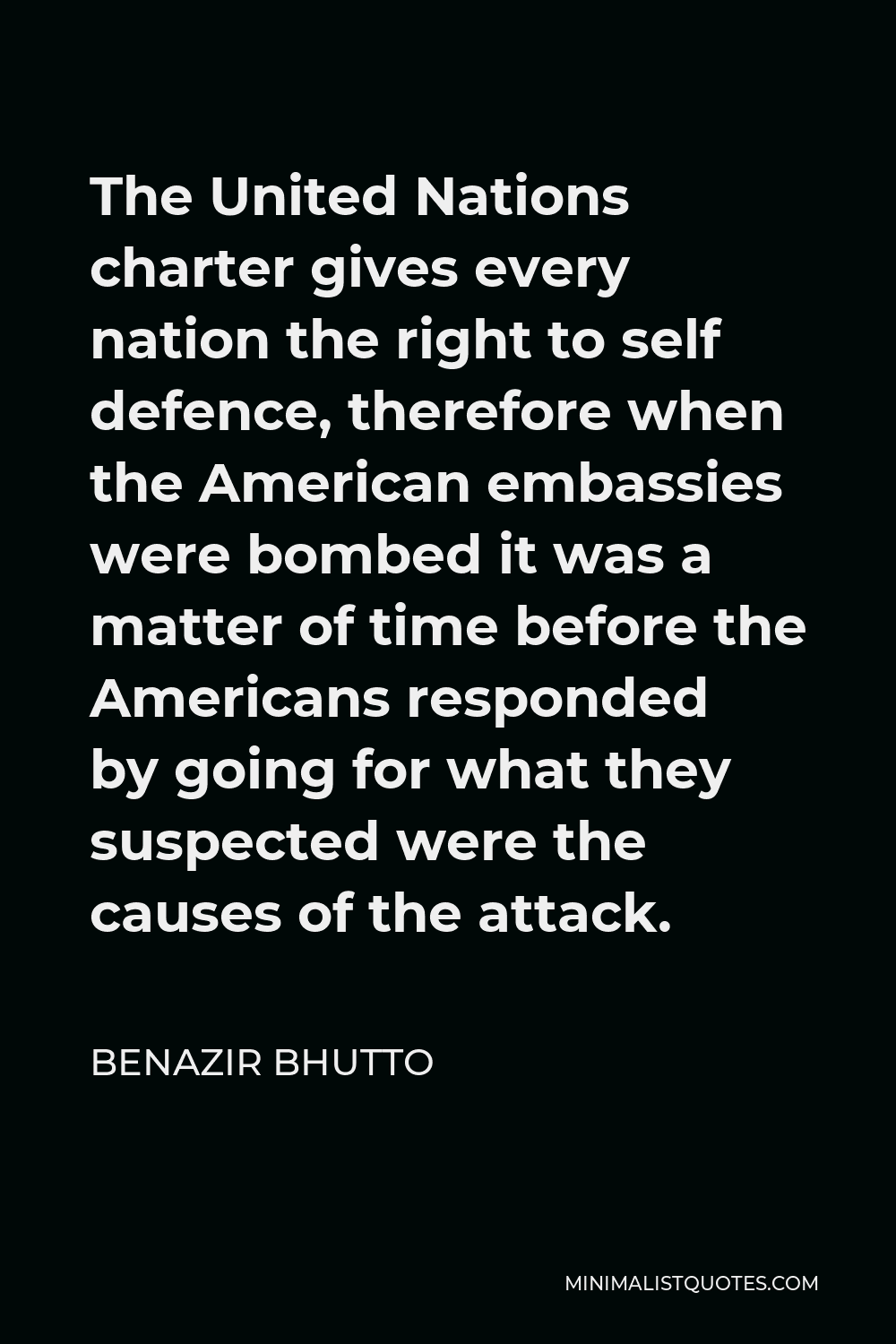 Benazir Bhutto Quote - The United Nations charter gives every nation the right to self defence, therefore when the American embassies were bombed it was a matter of time before the Americans responded by going for what they suspected were the causes of the attack.