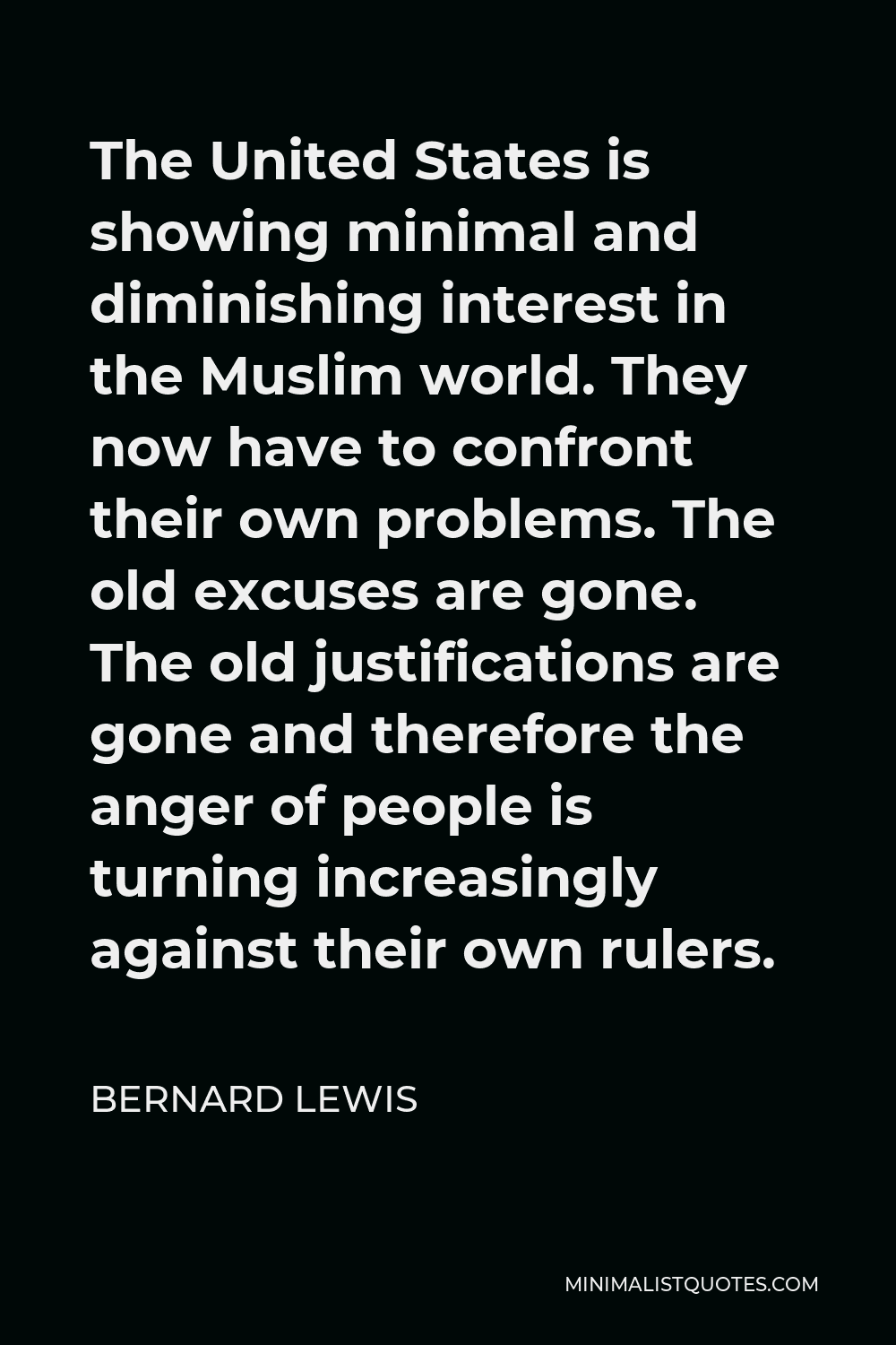 Bernard Lewis Quote - The United States is showing minimal and diminishing interest in the Muslim world. They now have to confront their own problems. The old excuses are gone. The old justifications are gone and therefore the anger of people is turning increasingly against their own rulers.