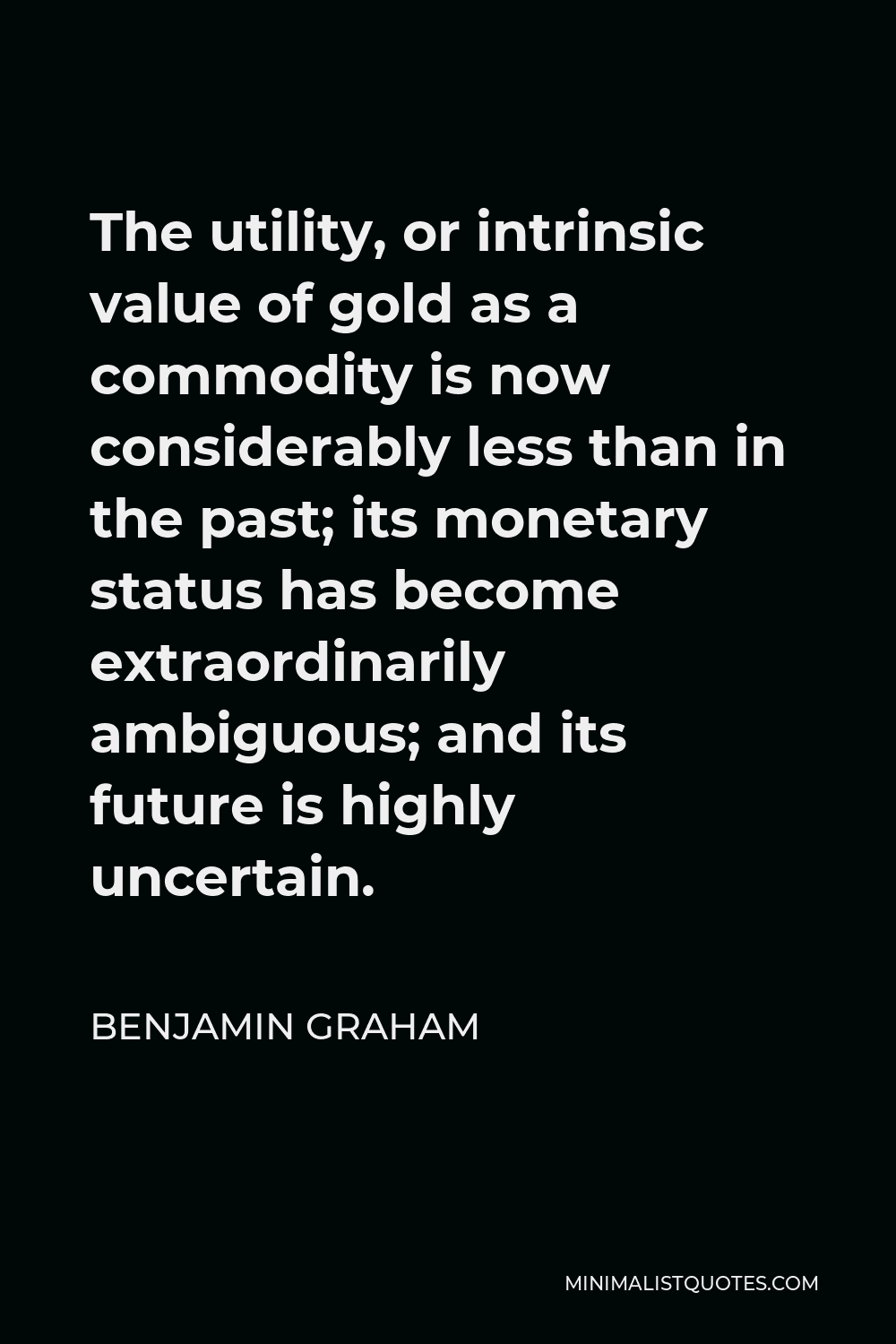 Benjamin Graham Quote - The utility, or intrinsic value of gold as a commodity is now considerably less than in the past; its monetary status has become extraordinarily ambiguous; and its future is highly uncertain.