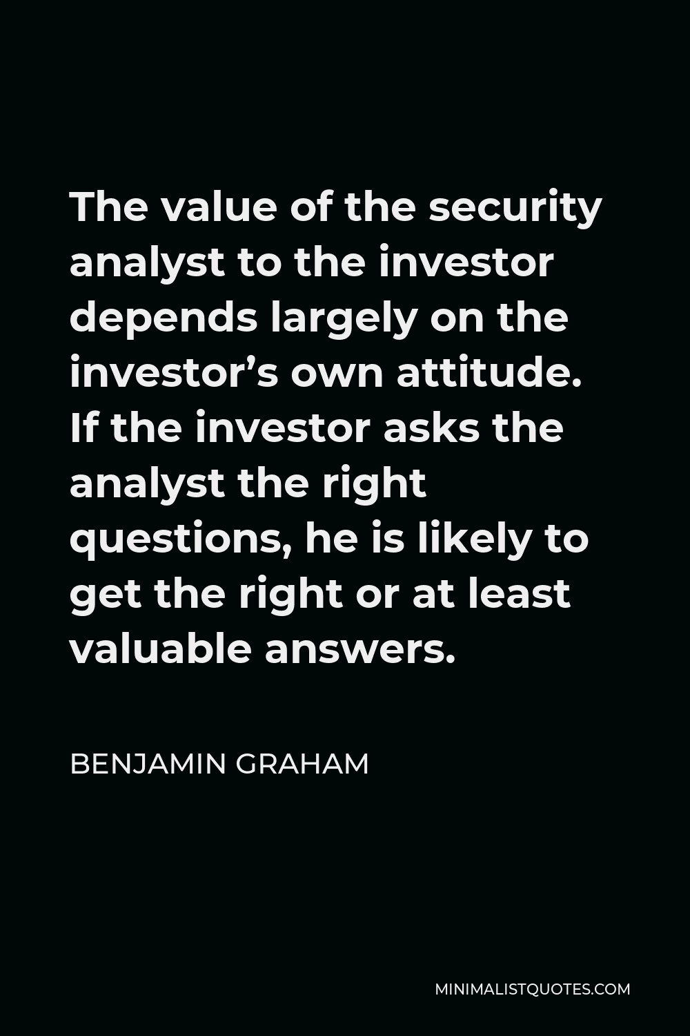 Benjamin Graham Quote - The value of the security analyst to the investor depends largely on the investor’s own attitude. If the investor asks the analyst the right questions, he is likely to get the right or at least valuable answers.