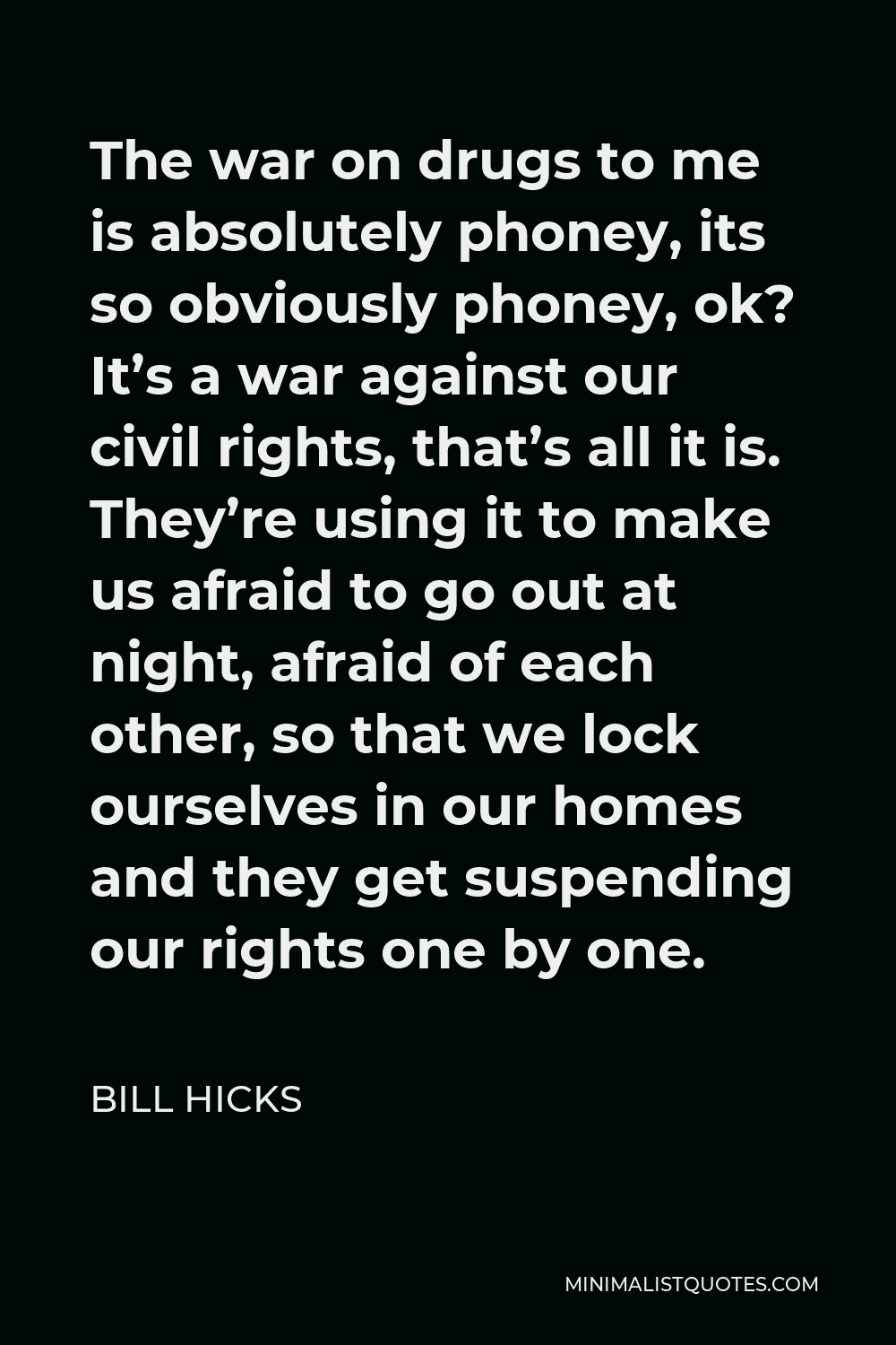 Bill Hicks Quote - The war on drugs to me is absolutely phoney, its so obviously phoney, ok? It’s a war against our civil rights, that’s all it is. They’re using it to make us afraid to go out at night, afraid of each other, so that we lock ourselves in our homes and they get suspending our rights one by one.