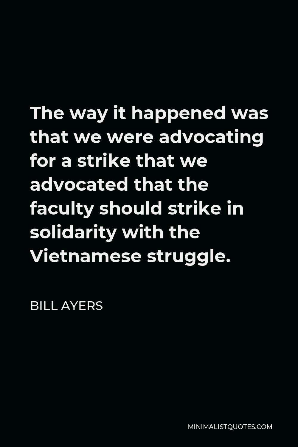 Bill Ayers Quote - The way it happened was that we were advocating for a strike that we advocated that the faculty should strike in solidarity with the Vietnamese struggle.