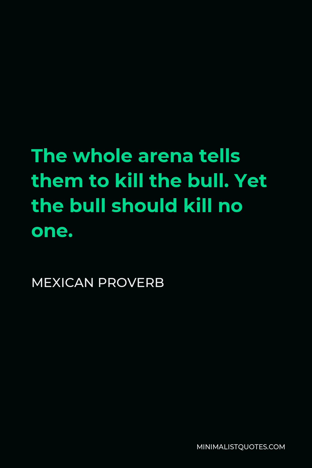 Mexican Proverb Quote - The whole arena tells them to kill the bull. Yet the bull should kill no one.