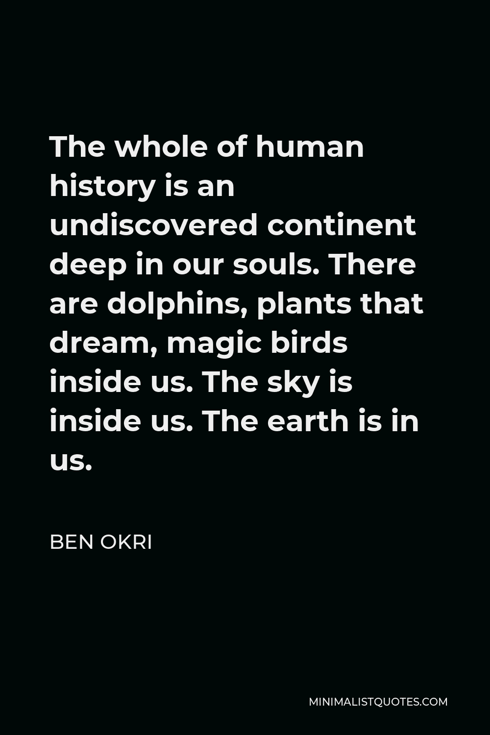 Ben Okri Quote - The whole of human history is an undiscovered continent deep in our souls. There are dolphins, plants that dream, magic birds inside us. The sky is inside us. The earth is in us.