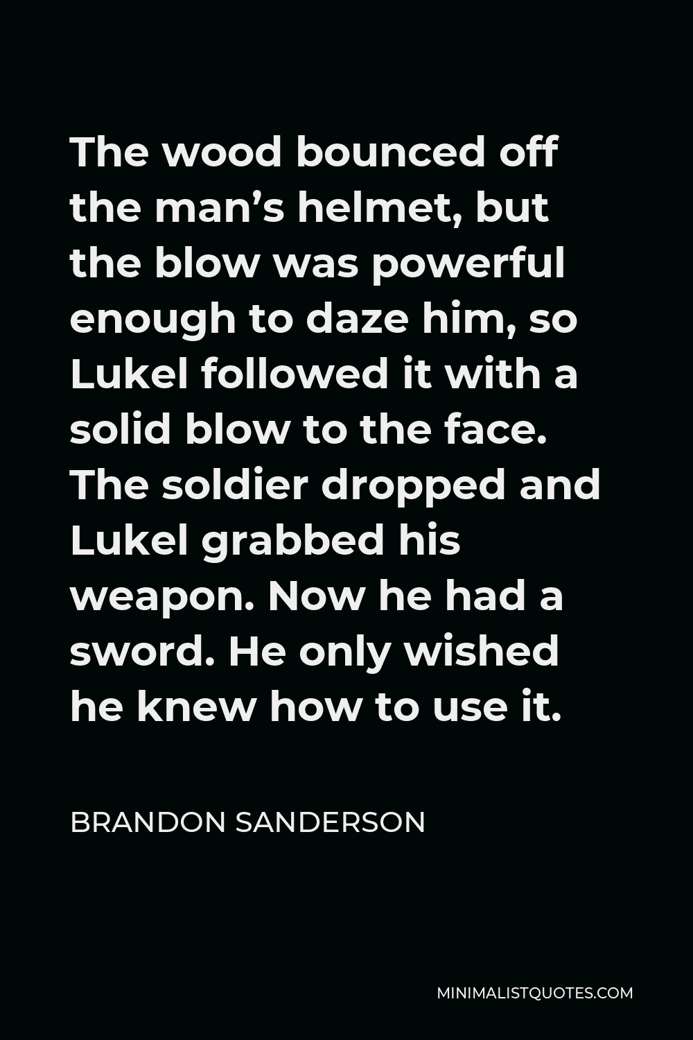 Brandon Sanderson Quote - The wood bounced off the man’s helmet, but the blow was powerful enough to daze him, so Lukel followed it with a solid blow to the face. The soldier dropped and Lukel grabbed his weapon. Now he had a sword. He only wished he knew how to use it.
