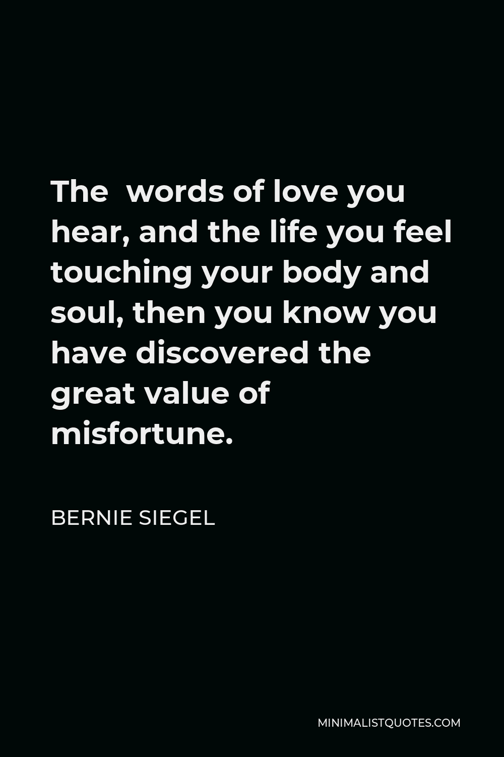 Bernie Siegel Quote - The words of love you hear, and the life you feel touching your body and soul, then you know you have discovered the great value of misfortune.