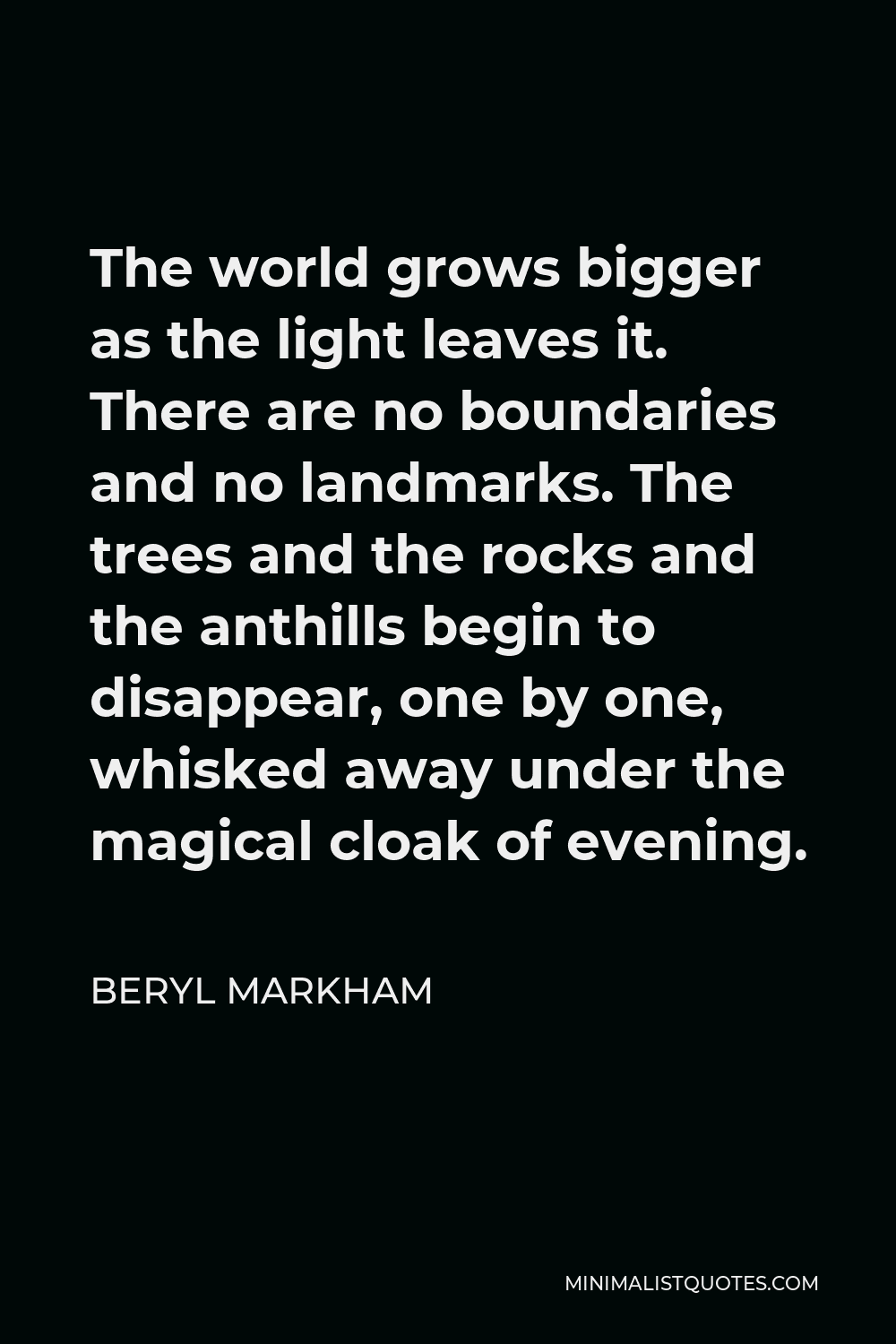 Beryl Markham Quote - The world grows bigger as the light leaves it. There are no boundaries and no landmarks. The trees and the rocks and the anthills begin to disappear, one by one, whisked away under the magical cloak of evening.